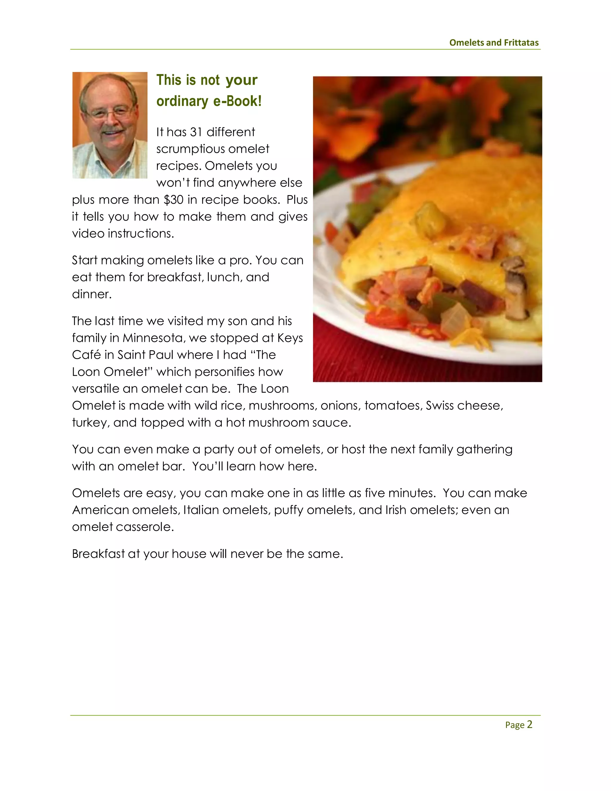 Omelets and Frittatas
Page 2
This is not your
ordinary e-Book!
It has 31 different
scrumptious omelet
recipes. Omelets you
won’t find anywhere else
plus more than $30 in recipe books. Plus
it tells you how to make them and gives
video instructions.
Start making omelets like a pro. You can
eat them for breakfast, lunch, and
dinner.
The last time we visited my son and his
family in Minnesota, we stopped at Keys
Café in Saint Paul where I had “The
Loon Omelet” which personifies how
versatile an omelet can be. The Loon
Omelet is made with wild rice, mushrooms, onions, tomatoes, Swiss cheese,
turkey, and topped with a hot mushroom sauce.
You can even make a party out of omelets, or host the next family gathering
with an omelet bar. You’ll learn how here.
Omelets are easy, you can make one in as little as five minutes. You can make
American omelets, Italian omelets, puffy omelets, and Irish omelets; even an
omelet casserole.
Breakfast at your house will never be the same.
 
