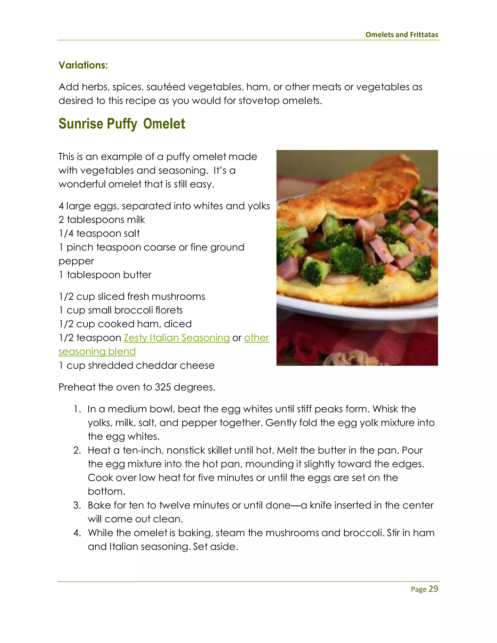 Omelets and Frittatas
Page 29
Variations:
Add herbs, spices, sautéed vegetables, ham, or other meats or vegetables as
desired to this recipe as you would for stovetop omelets.
Sunrise Puffy Omelet
This is an example of a puffy omelet made
with vegetables and seasoning. It’s a
wonderful omelet that is still easy.
4 large eggs, separated into whites and yolks
2 tablespoons milk
1/4 teaspoon salt
1 pinch teaspoon coarse or fine ground
pepper
1 tablespoon butter
1/2 cup sliced fresh mushrooms
1 cup small broccoli florets
1/2 cup cooked ham, diced
1/2 teaspoon Zesty Italian Seasoning or other
seasoning blend
1 cup shredded cheddar cheese
Preheat the oven to 325 degrees.
1. In a medium bowl, beat the egg whites until stiff peaks form. Whisk the
yolks, milk, salt, and pepper together. Gently fold the egg yolk mixture into
the egg whites.
2. Heat a ten-inch, nonstick skillet until hot. Melt the butter in the pan. Pour
the egg mixture into the hot pan, mounding it slightly toward the edges.
Cook over low heat for five minutes or until the eggs are set on the
bottom.
3. Bake for ten to twelve minutes or until done—a knife inserted in the center
will come out clean.
4. While the omelet is baking, steam the mushrooms and broccoli. Stir in ham
and Italian seasoning. Set aside.
 