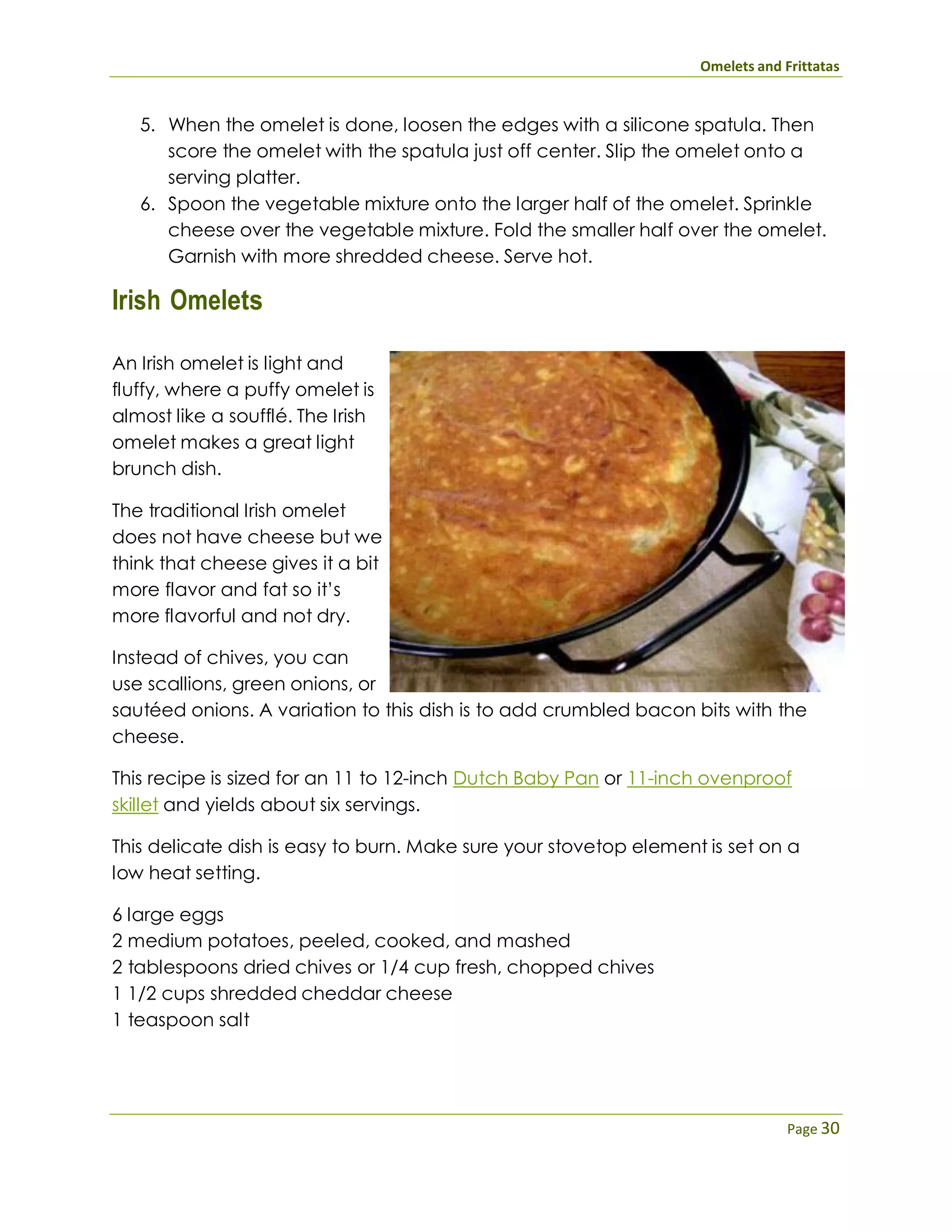 Omelets and Frittatas
Page 30
5. When the omelet is done, loosen the edges with a silicone spatula. Then
score the omelet with the spatula just off center. Slip the omelet onto a
serving platter.
6. Spoon the vegetable mixture onto the larger half of the omelet. Sprinkle
cheese over the vegetable mixture. Fold the smaller half over the omelet.
Garnish with more shredded cheese. Serve hot.
Irish Omelets
An Irish omelet is light and
fluffy, where a puffy omelet is
almost like a soufflé. The Irish
omelet makes a great light
brunch dish.
The traditional Irish omelet
does not have cheese but we
think that cheese gives it a bit
more flavor and fat so it’s
more flavorful and not dry.
Instead of chives, you can
use scallions, green onions, or
sautéed onions. A variation to this dish is to add crumbled bacon bits with the
cheese.
This recipe is sized for an 11 to 12-inch Dutch Baby Pan or 11-inch ovenproof
skillet and yields about six servings.
This delicate dish is easy to burn. Make sure your stovetop element is set on a
low heat setting.
6 large eggs
2 medium potatoes, peeled, cooked, and mashed
2 tablespoons dried chives or 1/4 cup fresh, chopped chives
1 1/2 cups shredded cheddar cheese
1 teaspoon salt
 