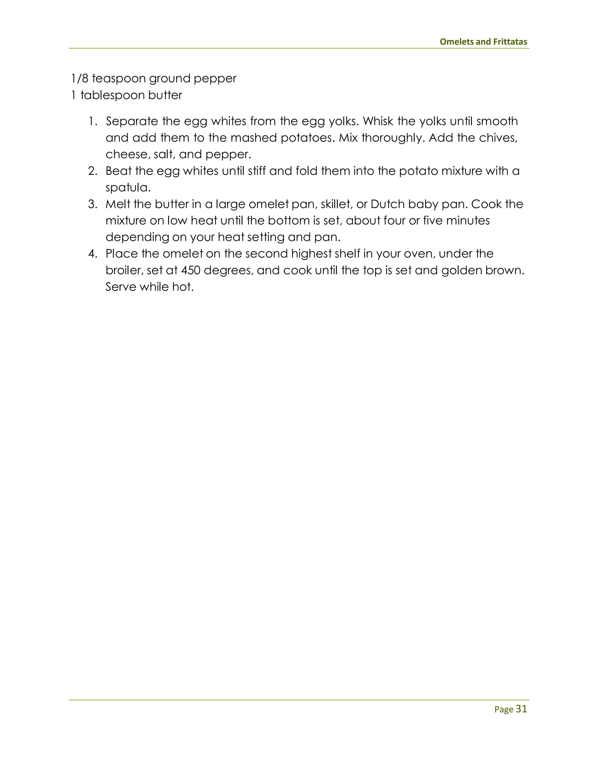 Omelets and Frittatas
Page 31
1/8 teaspoon ground pepper
1 tablespoon butter
1. Separate the egg whites from the egg yolks. Whisk the yolks until smooth
and add them to the mashed potatoes. Mix thoroughly. Add the chives,
cheese, salt, and pepper.
2. Beat the egg whites until stiff and fold them into the potato mixture with a
spatula.
3. Melt the butter in a large omelet pan, skillet, or Dutch baby pan. Cook the
mixture on low heat until the bottom is set, about four or five minutes
depending on your heat setting and pan.
4. Place the omelet on the second highest shelf in your oven, under the
broiler, set at 450 degrees, and cook until the top is set and golden brown.
Serve while hot.
 