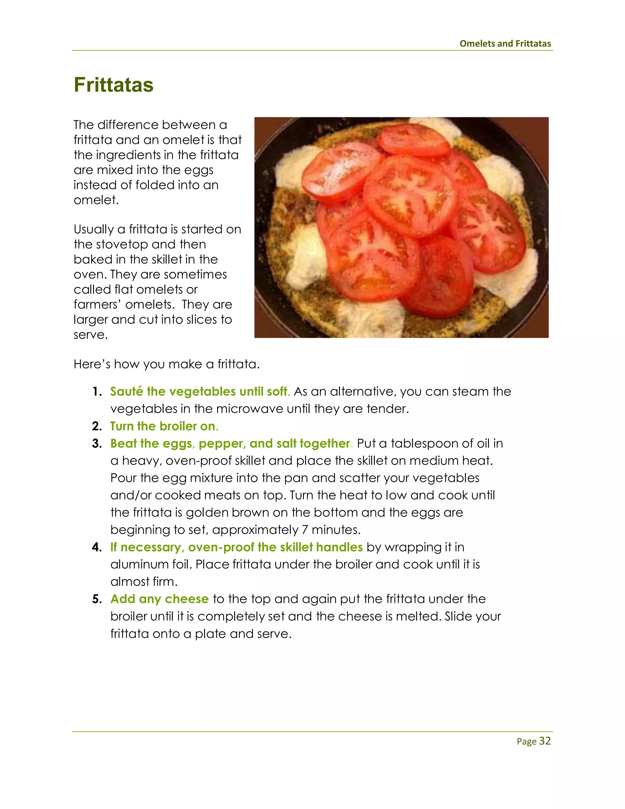 Omelets and Frittatas
Page 32
Frittatas
The difference between a
frittata and an omelet is that
the ingredients in the frittata
are mixed into the eggs
instead of folded into an
omelet.
Usually a frittata is started on
the stovetop and then
baked in the skillet in the
oven. They are sometimes
called flat omelets or
farmers’ omelets. They are
larger and cut into slices to
serve.
Here’s how you make a frittata.
1. Sauté the vegetables until soft. As an alternative, you can steam the
vegetables in the microwave until they are tender.
2. Turn the broiler on.
3. Beat the eggs, pepper, and salt together. Put a tablespoon of oil in
a heavy, oven-proof skillet and place the skillet on medium heat.
Pour the egg mixture into the pan and scatter your vegetables
and/or cooked meats on top. Turn the heat to low and cook until
the frittata is golden brown on the bottom and the eggs are
beginning to set, approximately 7 minutes.
4. If necessary, oven-proof the skillet handles by wrapping it in
aluminum foil. Place frittata under the broiler and cook until it is
almost firm.
5. Add any cheese to the top and again put the frittata under the
broiler until it is completely set and the cheese is melted. Slide your
frittata onto a plate and serve.
 