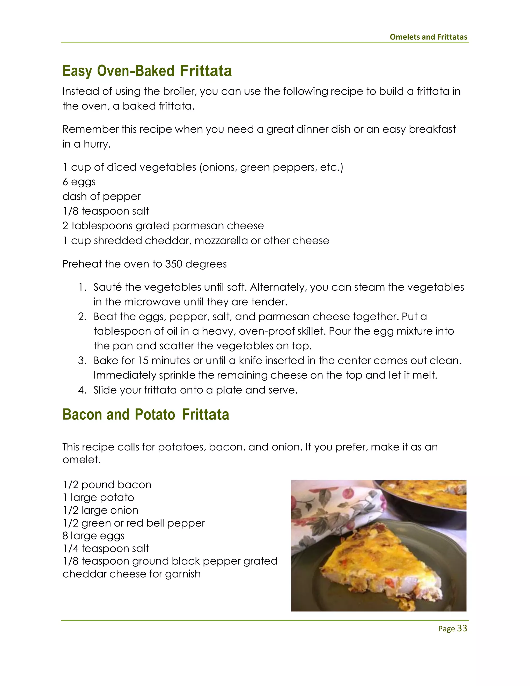 Omelets and Frittatas
Page 33
Easy Oven-Baked Frittata
Instead of using the broiler, you can use the following recipe to build a frittata in
the oven, a baked frittata.
Remember this recipe when you need a great dinner dish or an easy breakfast
in a hurry.
1 cup of diced vegetables (onions, green peppers, etc.)
6 eggs
dash of pepper
1/8 teaspoon salt
2 tablespoons grated parmesan cheese
1 cup shredded cheddar, mozzarella or other cheese
Preheat the oven to 350 degrees
1. Sauté the vegetables until soft. Alternately, you can steam the vegetables
in the microwave until they are tender.
2. Beat the eggs, pepper, salt, and parmesan cheese together. Put a
tablespoon of oil in a heavy, oven-proof skillet. Pour the egg mixture into
the pan and scatter the vegetables on top.
3. Bake for 15 minutes or until a knife inserted in the center comes out clean.
Immediately sprinkle the remaining cheese on the top and let it melt.
4. Slide your frittata onto a plate and serve.
Bacon and Potato Frittata
This recipe calls for potatoes, bacon, and onion. If you prefer, make it as an
omelet.
1/2 pound bacon
1 large potato
1/2 large onion
1/2 green or red bell pepper
8 large eggs
1/4 teaspoon salt
1/8 teaspoon ground black pepper grated
cheddar cheese for garnish
 