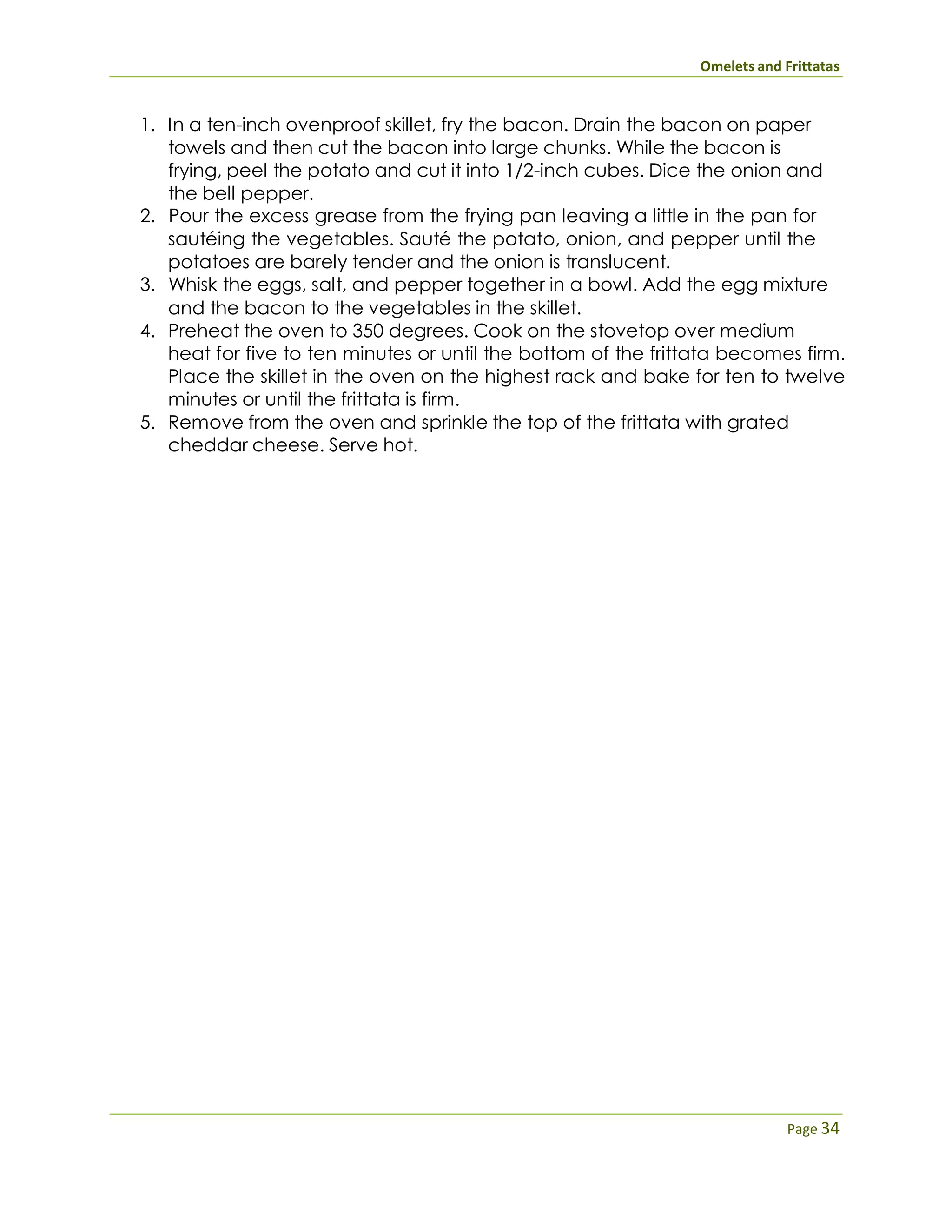 Omelets and Frittatas
Page 34
1. In a ten-inch ovenproof skillet, fry the bacon. Drain the bacon on paper
towels and then cut the bacon into large chunks. While the bacon is
frying, peel the potato and cut it into 1/2-inch cubes. Dice the onion and
the bell pepper.
2. Pour the excess grease from the frying pan leaving a little in the pan for
sautéing the vegetables. Sauté the potato, onion, and pepper until the
potatoes are barely tender and the onion is translucent.
3. Whisk the eggs, salt, and pepper together in a bowl. Add the egg mixture
and the bacon to the vegetables in the skillet.
4. Preheat the oven to 350 degrees. Cook on the stovetop over medium
heat for five to ten minutes or until the bottom of the frittata becomes firm.
Place the skillet in the oven on the highest rack and bake for ten to twelve
minutes or until the frittata is firm.
5. Remove from the oven and sprinkle the top of the frittata with grated
cheddar cheese. Serve hot.
 