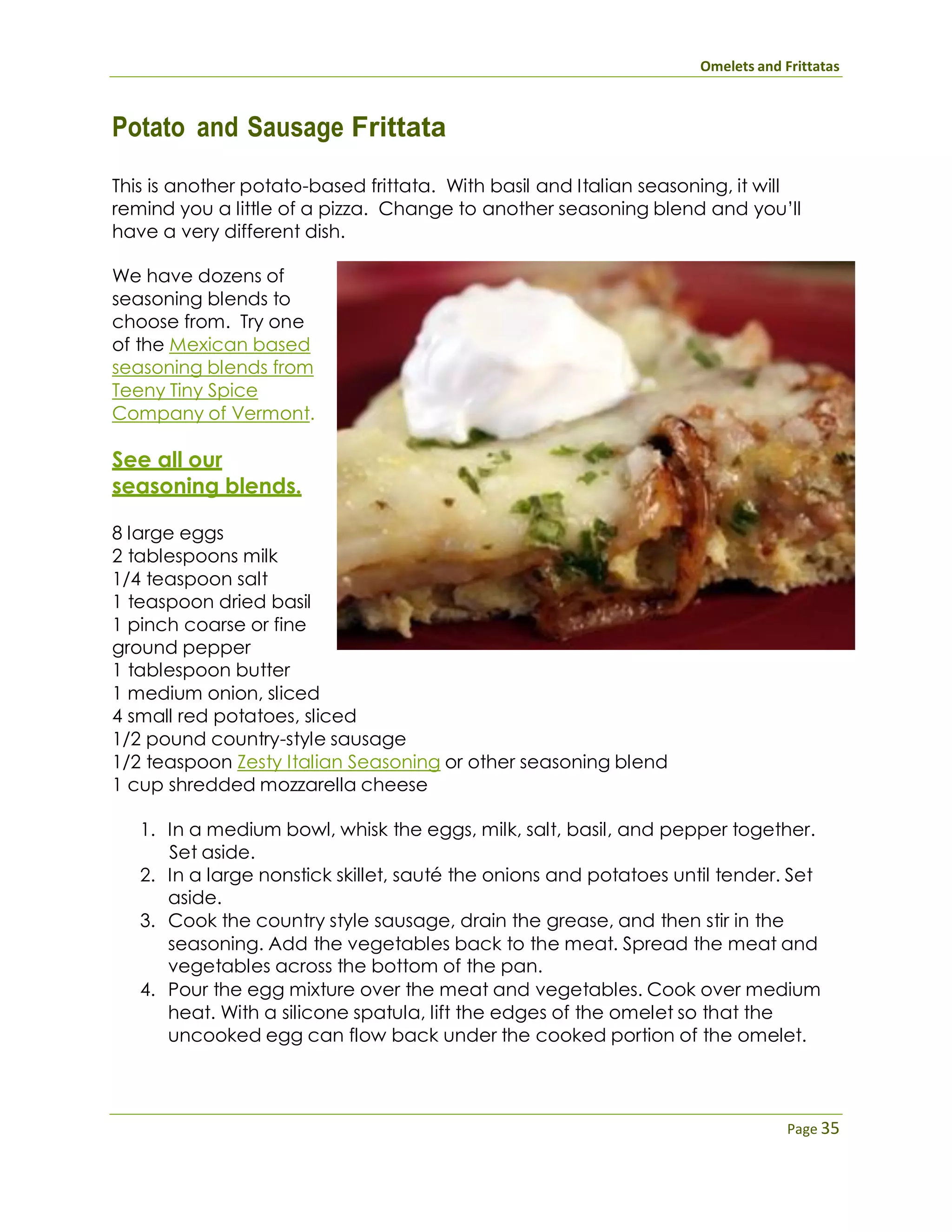 Omelets and Frittatas
Page 35
Potato and Sausage Frittata
This is another potato-based frittata. With basil and Italian seasoning, it will
remind you a little of a pizza. Change to another seasoning blend and you’ll
have a very different dish.
We have dozens of
seasoning blends to
choose from. Try one
of the Mexican based
seasoning blends from
Teeny Tiny Spice
Company of Vermont.
See all our
seasoning blends.
8 large eggs
2 tablespoons milk
1/4 teaspoon salt
1 teaspoon dried basil
1 pinch coarse or fine
ground pepper
1 tablespoon butter
1 medium onion, sliced
4 small red potatoes, sliced
1/2 pound country-style sausage
1/2 teaspoon Zesty Italian Seasoning or other seasoning blend
1 cup shredded mozzarella cheese
1. In a medium bowl, whisk the eggs, milk, salt, basil, and pepper together.
Set aside.
2. In a large nonstick skillet, sauté the onions and potatoes until tender. Set
aside.
3. Cook the country style sausage, drain the grease, and then stir in the
seasoning. Add the vegetables back to the meat. Spread the meat and
vegetables across the bottom of the pan.
4. Pour the egg mixture over the meat and vegetables. Cook over medium
heat. With a silicone spatula, lift the edges of the omelet so that the
uncooked egg can flow back under the cooked portion of the omelet.
 