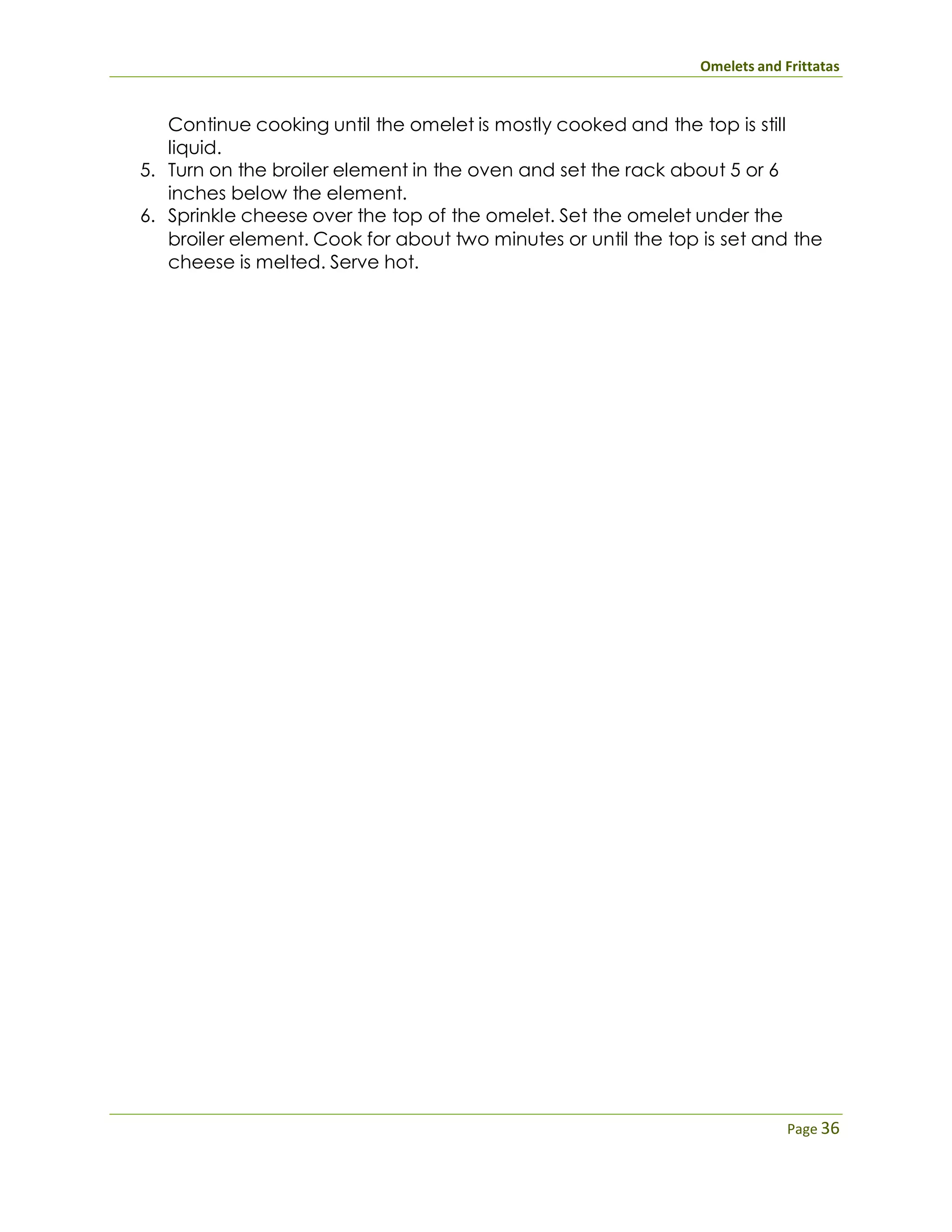 Omelets and Frittatas
Page 36
Continue cooking until the omelet is mostly cooked and the top is still
liquid.
5. Turn on the broiler element in the oven and set the rack about 5 or 6
inches below the element.
6. Sprinkle cheese over the top of the omelet. Set the omelet under the
broiler element. Cook for about two minutes or until the top is set and the
cheese is melted. Serve hot.
 
