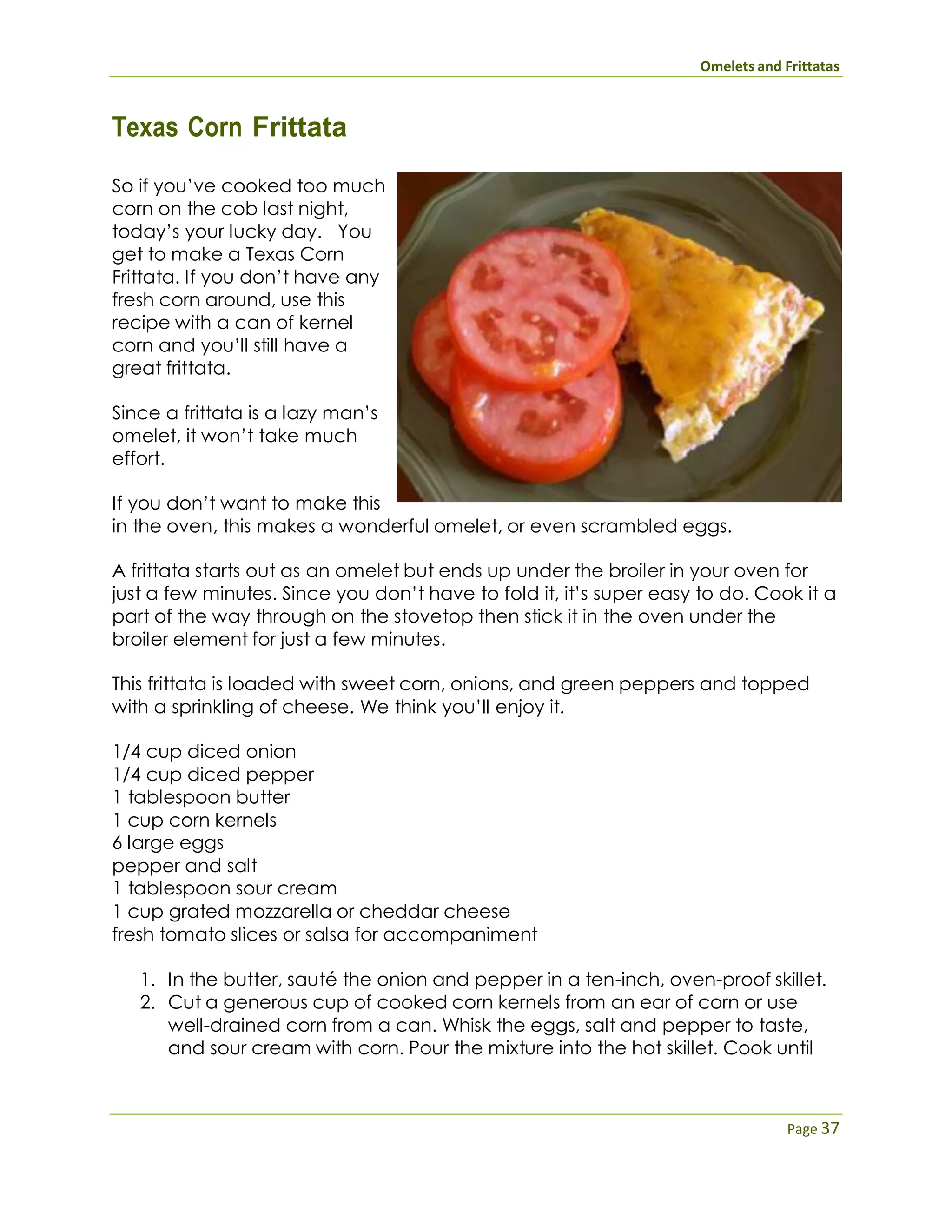 Omelets and Frittatas
Page 37
Texas Corn Frittata
So if you’ve cooked too much
corn on the cob last night,
today’s your lucky day. You
get to make a Texas Corn
Frittata. If you don’t have any
fresh corn around, use this
recipe with a can of kernel
corn and you’ll still have a
great frittata.
Since a frittata is a lazy man’s
omelet, it won’t take much
effort.
If you don’t want to make this
in the oven, this makes a wonderful omelet, or even scrambled eggs.
A frittata starts out as an omelet but ends up under the broiler in your oven for
just a few minutes. Since you don’t have to fold it, it’s super easy to do. Cook it a
part of the way through on the stovetop then stick it in the oven under the
broiler element for just a few minutes.
This frittata is loaded with sweet corn, onions, and green peppers and topped
with a sprinkling of cheese. We think you’ll enjoy it.
1/4 cup diced onion
1/4 cup diced pepper
1 tablespoon butter
1 cup corn kernels
6 large eggs
pepper and salt
1 tablespoon sour cream
1 cup grated mozzarella or cheddar cheese
fresh tomato slices or salsa for accompaniment
1. In the butter, sauté the onion and pepper in a ten-inch, oven-proof skillet.
2. Cut a generous cup of cooked corn kernels from an ear of corn or use
well-drained corn from a can. Whisk the eggs, salt and pepper to taste,
and sour cream with corn. Pour the mixture into the hot skillet. Cook until
 