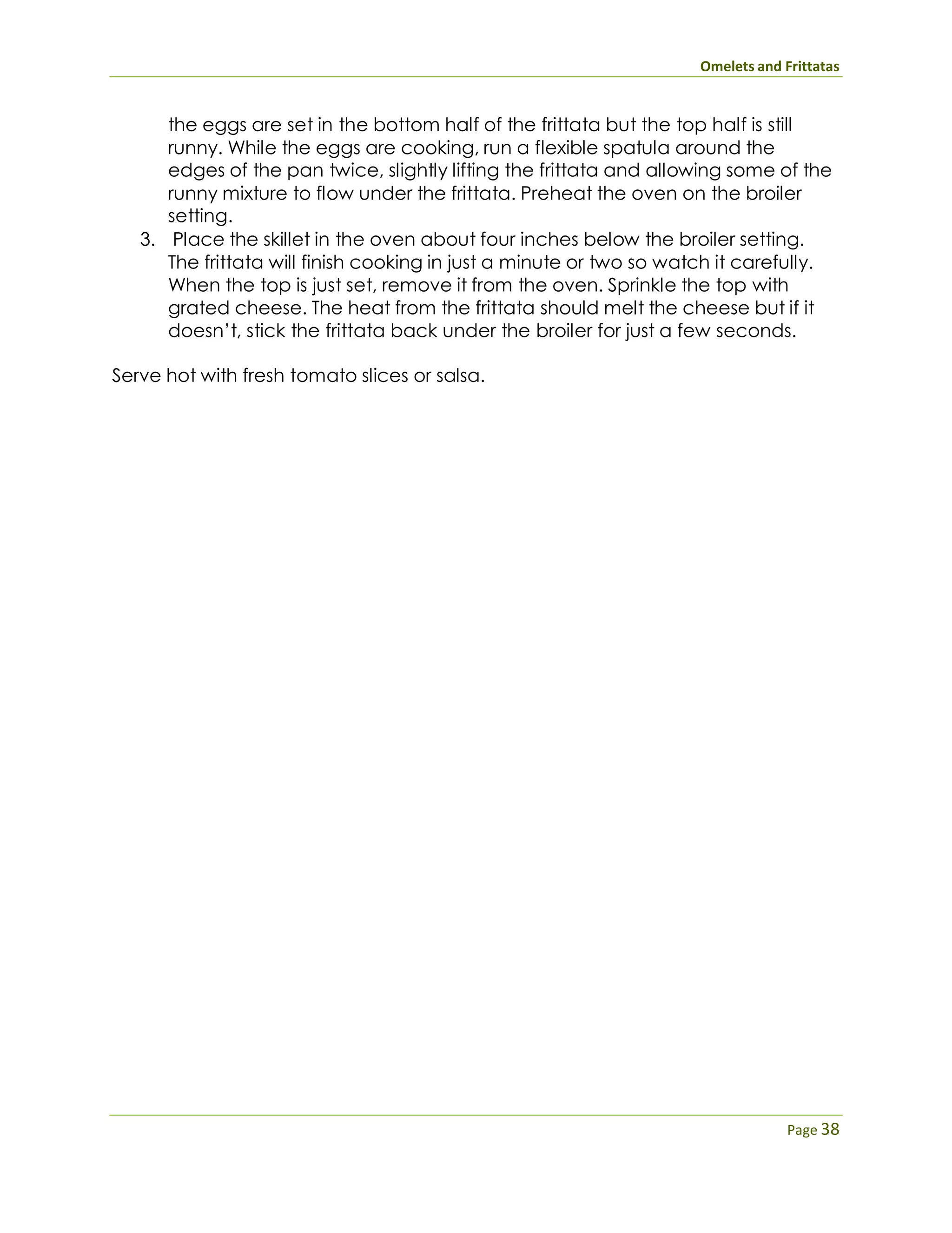 Omelets and Frittatas
Page 38
the eggs are set in the bottom half of the frittata but the top half is still
runny. While the eggs are cooking, run a flexible spatula around the
edges of the pan twice, slightly lifting the frittata and allowing some of the
runny mixture to flow under the frittata. Preheat the oven on the broiler
setting.
3. Place the skillet in the oven about four inches below the broiler setting.
The frittata will finish cooking in just a minute or two so watch it carefully.
When the top is just set, remove it from the oven. Sprinkle the top with
grated cheese. The heat from the frittata should melt the cheese but if it
doesn’t, stick the frittata back under the broiler for just a few seconds.
Serve hot with fresh tomato slices or salsa.
 