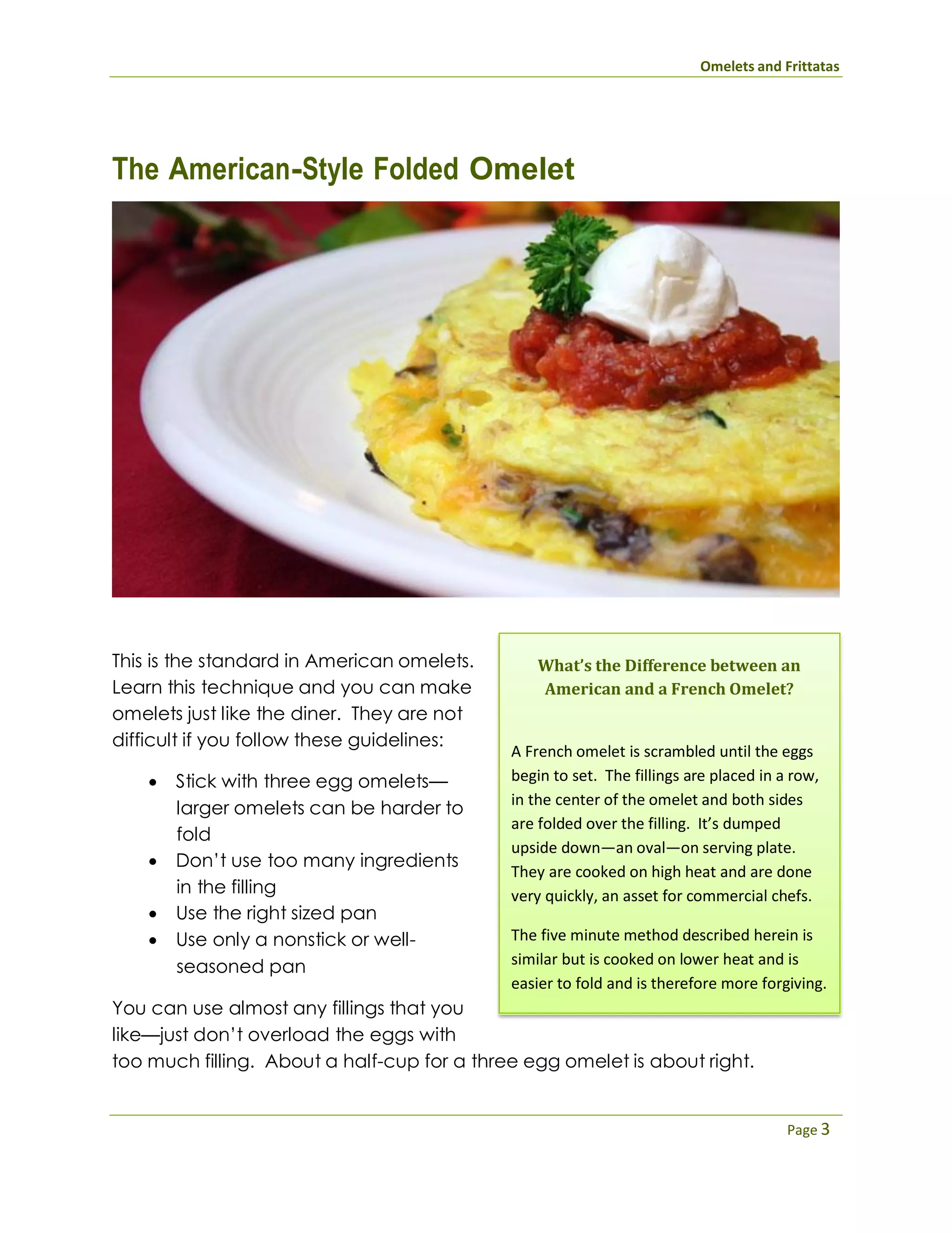 Omelets and Frittatas
Page 3
The American-Style Folded Omelet
This is the standard in American omelets.
Learn this technique and you can make
omelets just like the diner. They are not
difficult if you follow these guidelines:
 Stick with three egg omelets—
larger omelets can be harder to
fold
 Don’t use too many ingredients
in the filling
 Use the right sized pan
 Use only a nonstick or well-
seasoned pan
You can use almost any fillings that you
like—just don’t overload the eggs with
What’s the Difference between an
American and a French Omelet?
A French omelet is scrambled until the eggs
begin to set. The fillings are placed in a row,
in the center of the omelet and both sides
are folded over the filling. It’s dumped
upside down—an oval—on serving plate.
They are cooked on high heat and are done
very quickly, an asset for commercial chefs.
The five minute method described herein is
similar but is cooked on lower heat and is
easier to fold and is therefore more forgiving.
too much filling. About a half-cup for a three egg omelet is about right.
 