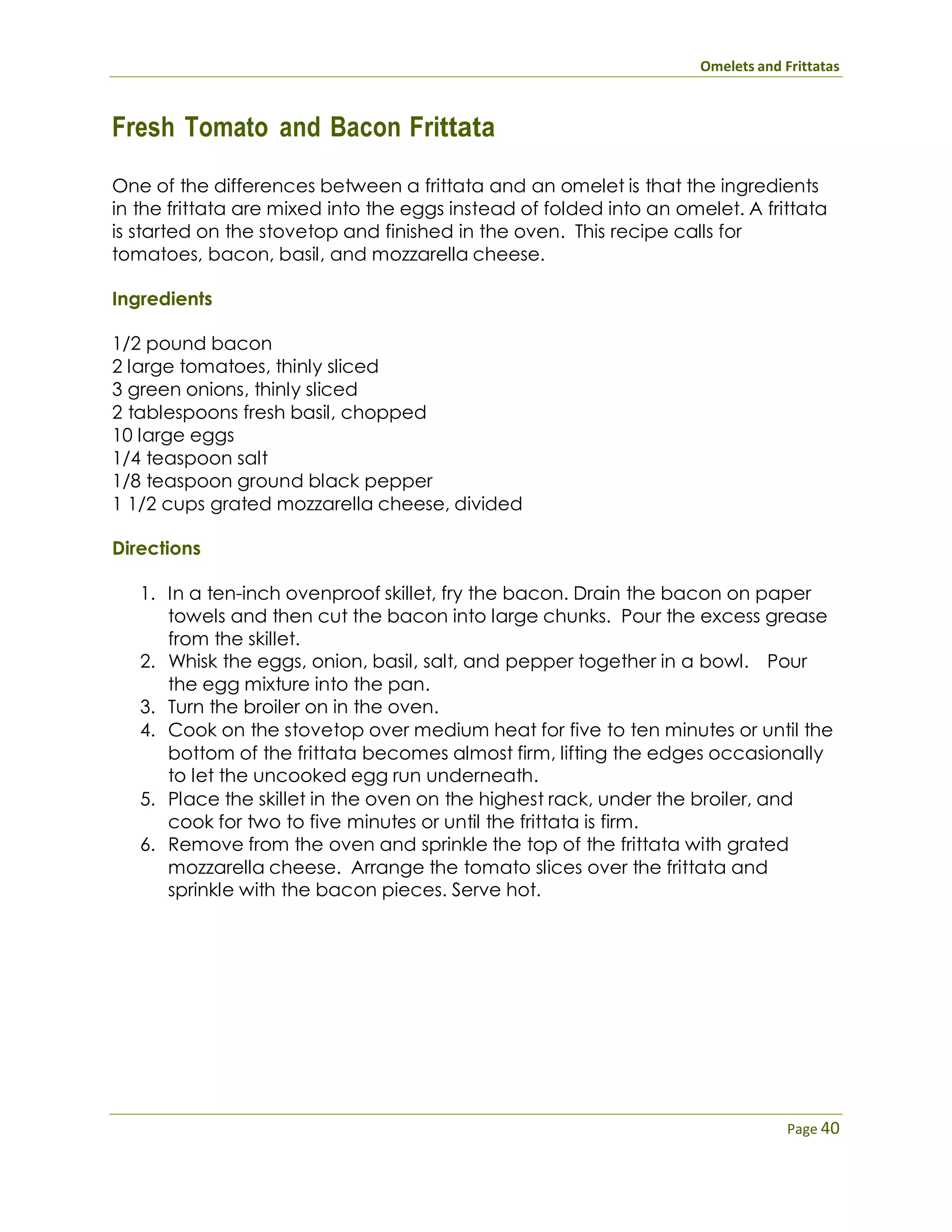 Omelets and Frittatas
Page 40
Fresh Tomato and Bacon Frittata
One of the differences between a frittata and an omelet is that the ingredients
in the frittata are mixed into the eggs instead of folded into an omelet. A frittata
is started on the stovetop and finished in the oven. This recipe calls for
tomatoes, bacon, basil, and mozzarella cheese.
Ingredients
1/2 pound bacon
2 large tomatoes, thinly sliced
3 green onions, thinly sliced
2 tablespoons fresh basil, chopped
10 large eggs
1/4 teaspoon salt
1/8 teaspoon ground black pepper
1 1/2 cups grated mozzarella cheese, divided
Directions
1. In a ten-inch ovenproof skillet, fry the bacon. Drain the bacon on paper
towels and then cut the bacon into large chunks. Pour the excess grease
from the skillet.
2. Whisk the eggs, onion, basil, salt, and pepper together in a bowl. Pour
the egg mixture into the pan.
3. Turn the broiler on in the oven.
4. Cook on the stovetop over medium heat for five to ten minutes or until the
bottom of the frittata becomes almost firm, lifting the edges occasionally
to let the uncooked egg run underneath.
5. Place the skillet in the oven on the highest rack, under the broiler, and
cook for two to five minutes or until the frittata is firm.
6. Remove from the oven and sprinkle the top of the frittata with grated
mozzarella cheese. Arrange the tomato slices over the frittata and
sprinkle with the bacon pieces. Serve hot.
 