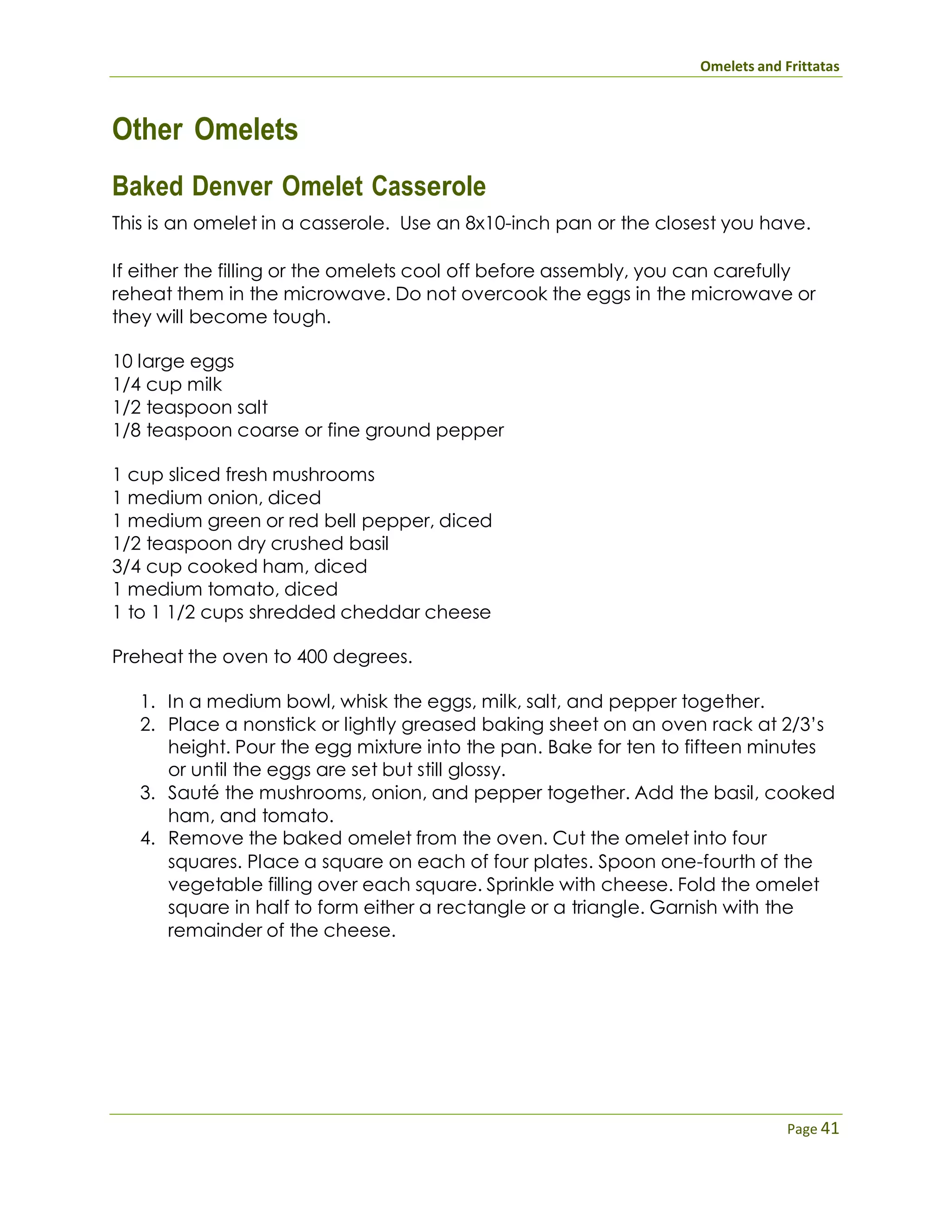 Omelets and Frittatas
Page 41
Other Omelets
Baked Denver Omelet Casserole
This is an omelet in a casserole. Use an 8x10-inch pan or the closest you have.
If either the filling or the omelets cool off before assembly, you can carefully
reheat them in the microwave. Do not overcook the eggs in the microwave or
they will become tough.
10 large eggs
1/4 cup milk
1/2 teaspoon salt
1/8 teaspoon coarse or fine ground pepper
1 cup sliced fresh mushrooms
1 medium onion, diced
1 medium green or red bell pepper, diced
1/2 teaspoon dry crushed basil
3/4 cup cooked ham, diced
1 medium tomato, diced
1 to 1 1/2 cups shredded cheddar cheese
Preheat the oven to 400 degrees.
1. In a medium bowl, whisk the eggs, milk, salt, and pepper together.
2. Place a nonstick or lightly greased baking sheet on an oven rack at 2/3’s
height. Pour the egg mixture into the pan. Bake for ten to fifteen minutes
or until the eggs are set but still glossy.
3. Sauté the mushrooms, onion, and pepper together. Add the basil, cooked
ham, and tomato.
4. Remove the baked omelet from the oven. Cut the omelet into four
squares. Place a square on each of four plates. Spoon one-fourth of the
vegetable filling over each square. Sprinkle with cheese. Fold the omelet
square in half to form either a rectangle or a triangle. Garnish with the
remainder of the cheese.
 