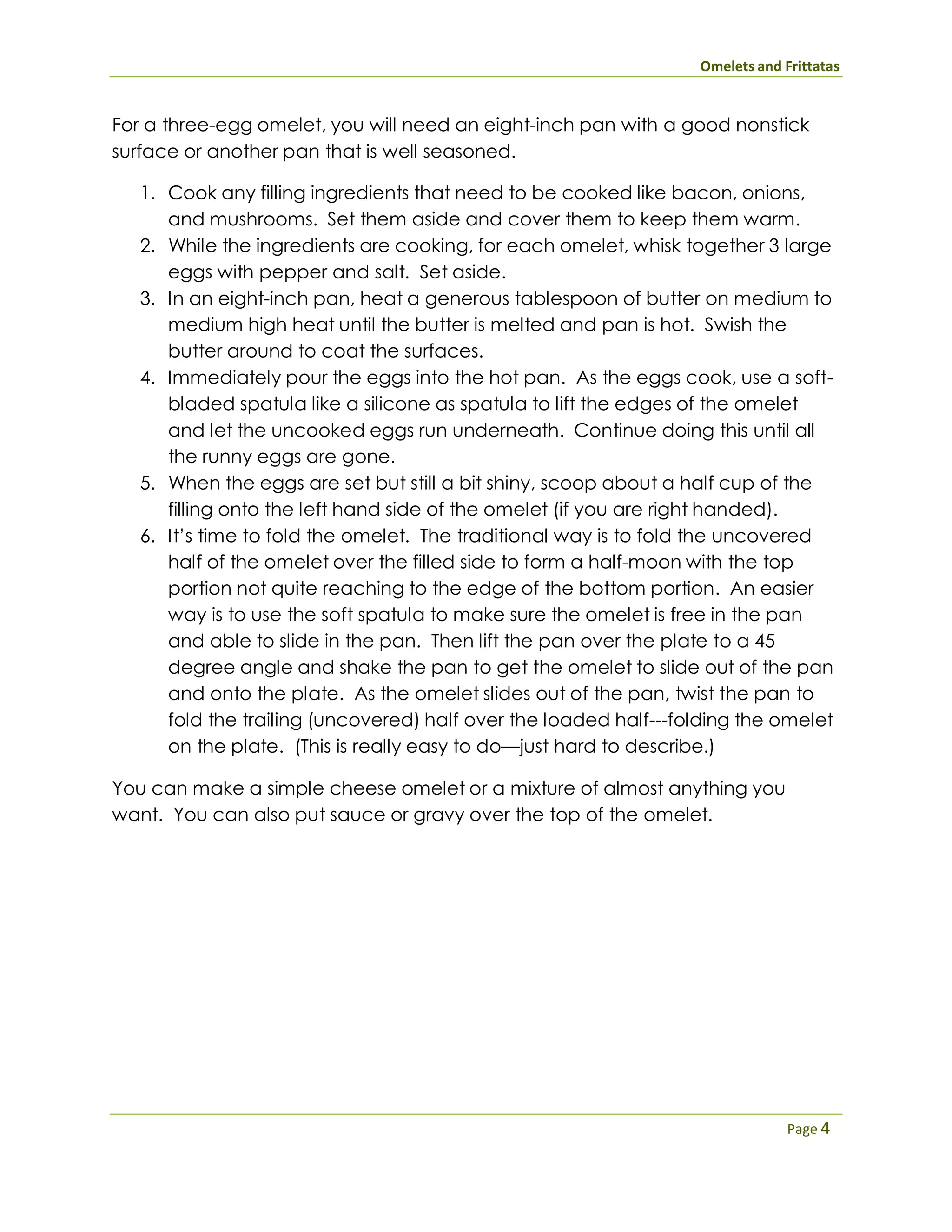 Omelets and Frittatas
Page 4
For a three-egg omelet, you will need an eight-inch pan with a good nonstick
surface or another pan that is well seasoned.
1. Cook any filling ingredients that need to be cooked like bacon, onions,
and mushrooms. Set them aside and cover them to keep them warm.
2. While the ingredients are cooking, for each omelet, whisk together 3 large
eggs with pepper and salt. Set aside.
3. In an eight-inch pan, heat a generous tablespoon of butter on medium to
medium high heat until the butter is melted and pan is hot. Swish the
butter around to coat the surfaces.
4. Immediately pour the eggs into the hot pan. As the eggs cook, use a soft-
bladed spatula like a silicone as spatula to lift the edges of the omelet
and let the uncooked eggs run underneath. Continue doing this until all
the runny eggs are gone.
5. When the eggs are set but still a bit shiny, scoop about a half cup of the
filling onto the left hand side of the omelet (if you are right handed).
6. It’s time to fold the omelet. The traditional way is to fold the uncovered
half of the omelet over the filled side to form a half-moon with the top
portion not quite reaching to the edge of the bottom portion. An easier
way is to use the soft spatula to make sure the omelet is free in the pan
and able to slide in the pan. Then lift the pan over the plate to a 45
degree angle and shake the pan to get the omelet to slide out of the pan
and onto the plate. As the omelet slides out of the pan, twist the pan to
fold the trailing (uncovered) half over the loaded half---folding the omelet
on the plate. (This is really easy to do—just hard to describe.)
You can make a simple cheese omelet or a mixture of almost anything you
want. You can also put sauce or gravy over the top of the omelet.
 