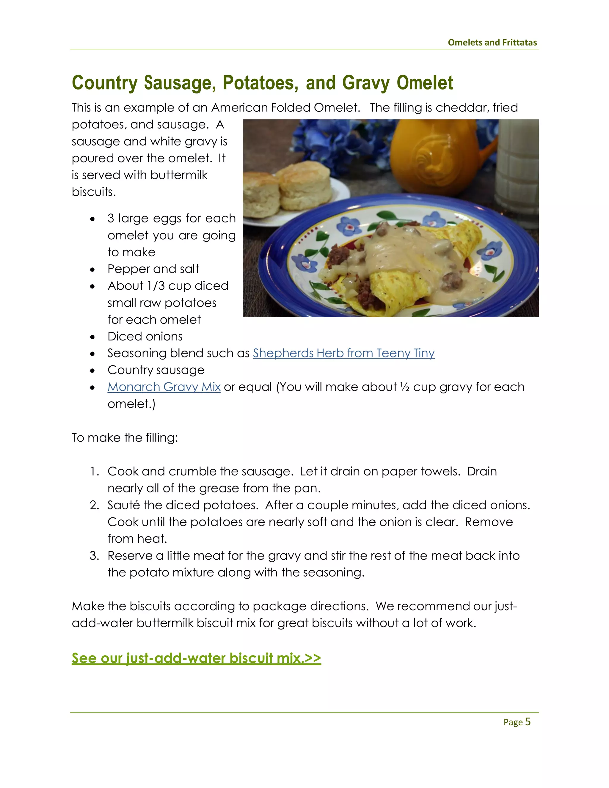 Omelets and Frittatas
Page 5
Country Sausage, Potatoes, and Gravy Omelet
This is an example of an American Folded Omelet. The filling is cheddar, fried
potatoes, and sausage. A
sausage and white gravy is
poured over the omelet. It
is served with buttermilk
biscuits.
 3 large eggs for each
omelet you are going
to make
 Pepper and salt
 About 1/3 cup diced
small raw potatoes
for each omelet
 Diced onions
 Seasoning blend such as Shepherds Herb from Teeny Tiny
 Country sausage
 Monarch Gravy Mix or equal (You will make about ½ cup gravy for each
omelet.)
To make the filling:
1. Cook and crumble the sausage. Let it drain on paper towels. Drain
nearly all of the grease from the pan.
2. Sauté the diced potatoes. After a couple minutes, add the diced onions.
Cook until the potatoes are nearly soft and the onion is clear. Remove
from heat.
3. Reserve a little meat for the gravy and stir the rest of the meat back into
the potato mixture along with the seasoning.
Make the biscuits according to package directions. We recommend our just-
add-water buttermilk biscuit mix for great biscuits without a lot of work.
See our just-add-water biscuit mix.>>
 