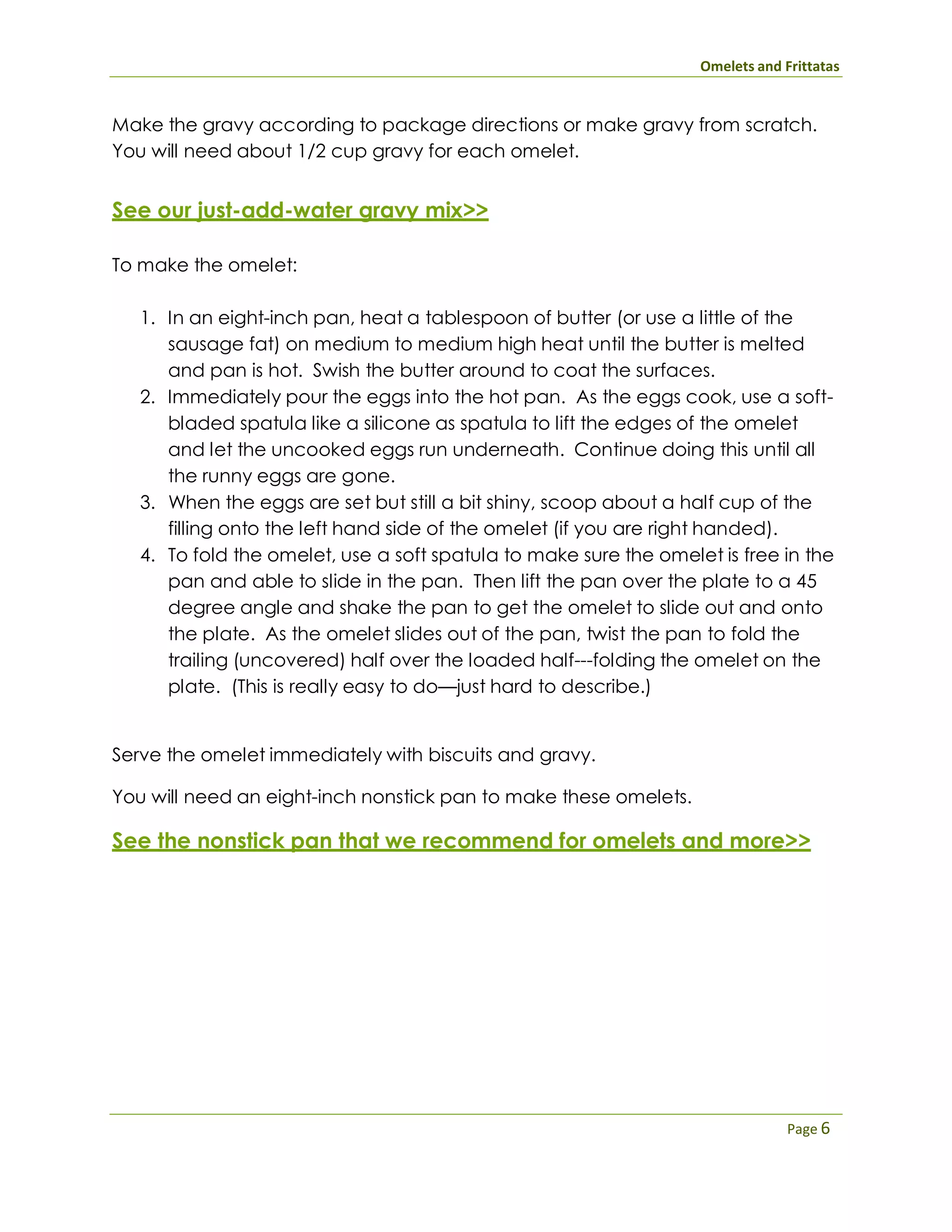 Omelets and Frittatas
Page 6
Make the gravy according to package directions or make gravy from scratch.
You will need about 1/2 cup gravy for each omelet.
See our just-add-water gravy mix>>
To make the omelet:
1. In an eight-inch pan, heat a tablespoon of butter (or use a little of the
sausage fat) on medium to medium high heat until the butter is melted
and pan is hot. Swish the butter around to coat the surfaces.
2. Immediately pour the eggs into the hot pan. As the eggs cook, use a soft-
bladed spatula like a silicone as spatula to lift the edges of the omelet
and let the uncooked eggs run underneath. Continue doing this until all
the runny eggs are gone.
3. When the eggs are set but still a bit shiny, scoop about a half cup of the
filling onto the left hand side of the omelet (if you are right handed).
4. To fold the omelet, use a soft spatula to make sure the omelet is free in the
pan and able to slide in the pan. Then lift the pan over the plate to a 45
degree angle and shake the pan to get the omelet to slide out and onto
the plate. As the omelet slides out of the pan, twist the pan to fold the
trailing (uncovered) half over the loaded half---folding the omelet on the
plate. (This is really easy to do—just hard to describe.)
Serve the omelet immediately with biscuits and gravy.
You will need an eight-inch nonstick pan to make these omelets.
See the nonstick pan that we recommend for omelets and more>>
 