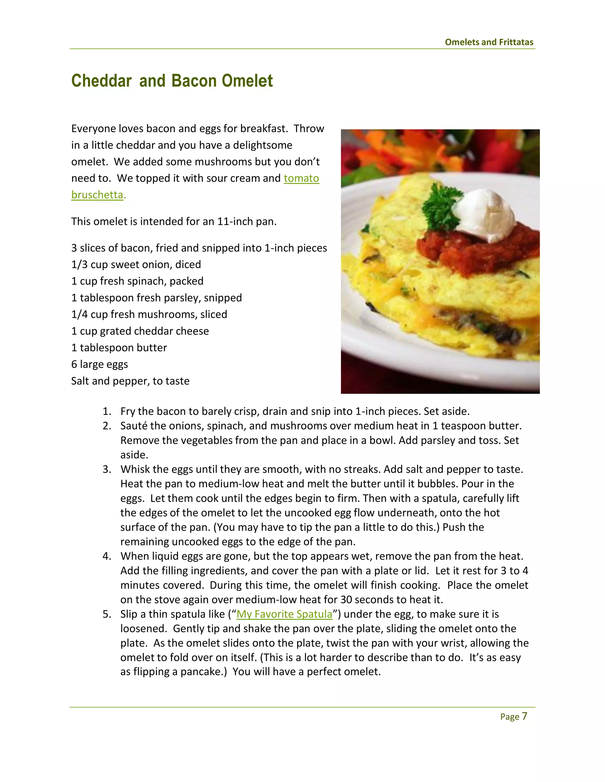 Omelets and Frittatas
Page 7
Cheddar and Bacon Omelet
Everyone loves bacon and eggs for breakfast. Throw
in a little cheddar and you have a delightsome
omelet. We added some mushrooms but you don’t
need to. We topped it with sour cream and tomato
bruschetta.
This omelet is intended for an 11-inch pan.
3 slices of bacon, fried and snipped into 1-inch pieces
1/3 cup sweet onion, diced
1 cup fresh spinach, packed
1 tablespoon fresh parsley, snipped
1/4 cup fresh mushrooms, sliced
1 cup grated cheddar cheese
1 tablespoon butter
6 large eggs
Salt and pepper, to taste
1. Fry the bacon to barely crisp, drain and snip into 1-inch pieces. Set aside.
2. Sauté the onions, spinach, and mushrooms over medium heat in 1 teaspoon butter.
Remove the vegetables from the pan and place in a bowl. Add parsley and toss. Set
aside.
3. Whisk the eggs until they are smooth, with no streaks. Add salt and pepper to taste.
Heat the pan to medium-low heat and melt the butter until it bubbles. Pour in the
eggs. Let them cook until the edges begin to firm. Then with a spatula, carefully lift
the edges of the omelet to let the uncooked egg flow underneath, onto the hot
surface of the pan. (You may have to tip the pan a little to do this.) Push the
remaining uncooked eggs to the edge of the pan.
4. When liquid eggs are gone, but the top appears wet, remove the pan from the heat.
Add the filling ingredients, and cover the pan with a plate or lid. Let it rest for 3 to 4
minutes covered. During this time, the omelet will finish cooking. Place the omelet
on the stove again over medium-low heat for 30 seconds to heat it.
5. Slip a thin spatula like (“My Favorite Spatula”) under the egg, to make sure it is
loosened. Gently tip and shake the pan over the plate, sliding the omelet onto the
plate. As the omelet slides onto the plate, twist the pan with your wrist, allowing the
omelet to fold over on itself. (This is a lot harder to describe than to do. It’s as easy
as flipping a pancake.) You will have a perfect omelet.
 