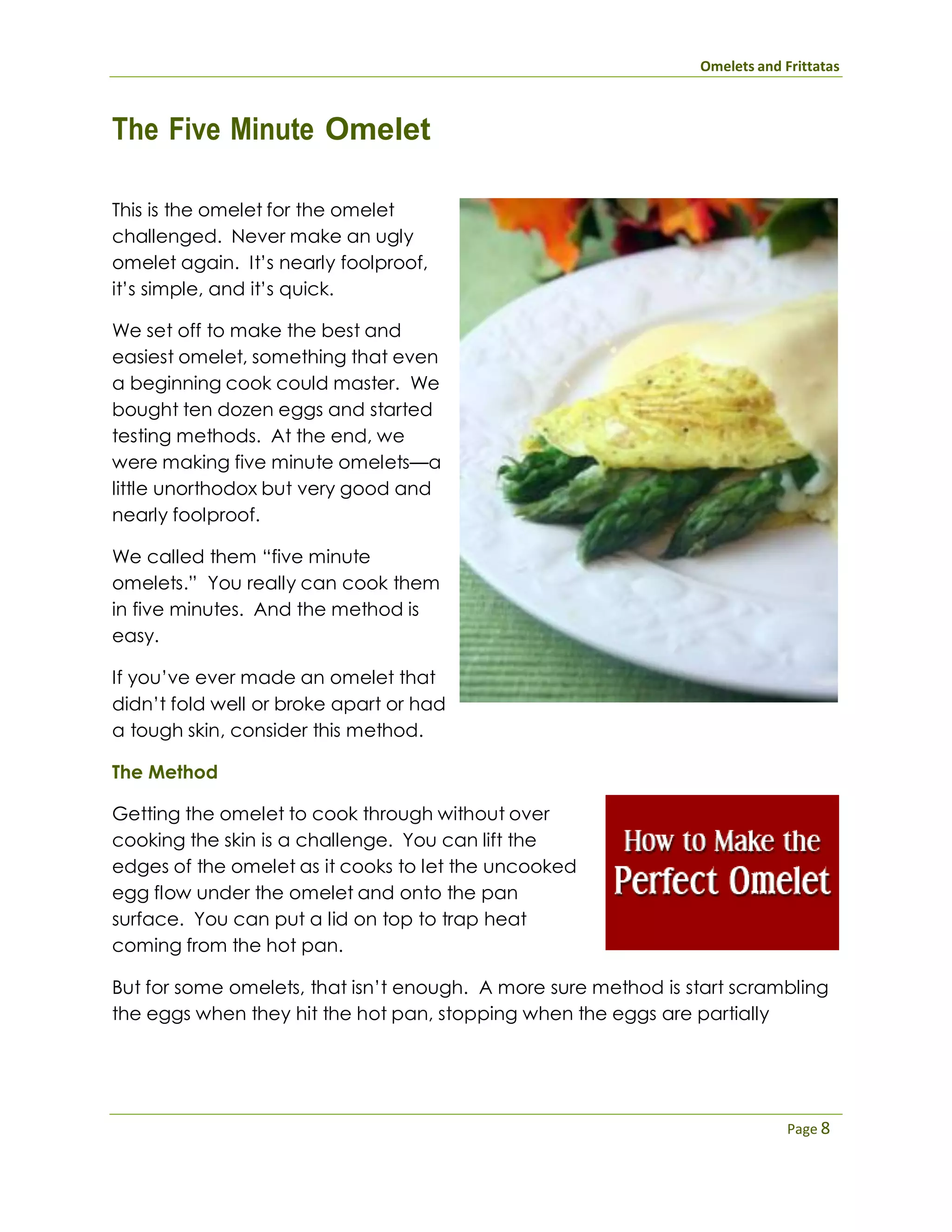 Omelets and Frittatas
Page 8
The Five Minute Omelet
This is the omelet for the omelet
challenged. Never make an ugly
omelet again. It’s nearly foolproof,
it’s simple, and it’s quick.
We set off to make the best and
easiest omelet, something that even
a beginning cook could master. We
bought ten dozen eggs and started
testing methods. At the end, we
were making five minute omelets—a
little unorthodox but very good and
nearly foolproof.
We called them “five minute
omelets.” You really can cook them
in five minutes. And the method is
easy.
If you’ve ever made an omelet that
didn’t fold well or broke apart or had
a tough skin, consider this method.
The Method
Getting the omelet to cook through without over
cooking the skin is a challenge. You can lift the
edges of the omelet as it cooks to let the uncooked
egg flow under the omelet and onto the pan
surface. You can put a lid on top to trap heat
coming from the hot pan.
But for some omelets, that isn’t enough. A more sure method is start scrambling
the eggs when they hit the hot pan, stopping when the eggs are partially
 
