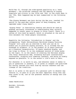 World War II, through the wide-spread popularity as a ‘mass
movement’, the scientiﬁc research and the opening of Qigong
hospitals and clinics in the 1970s and ‘80s, to the crack down in
the ‘90s. What happened may be best summarized in the following
quote:

“The Qigong Movement was born during the Mao era, reached its
zenith in the post-Mao reform years of Deng Xiaoping, and
imploded under Jiang Zemin”.

‘Qigong Fever’ is fascinating reading and should be read by
anybody seriously interested in understanding what actually
happened in recent years to Qigong in China itself. There is a
review of this book by myself, which is attached at the end of
this document for those people interested.


Hopefully the following ‘Introduction to Qigong’ and the
accompanying ‘Eight Extraordinary Meridians Qigong Training
Program’ will give you an overview to what you can do to
enable you to practice Qigong yourself, as it already has for
hundreds of students. It is the product of 30 years practice
as a Classical Acupuncturist, 25 years teaching Qigong, and
two trips to China. It is the condensed version of three books
on the topic. It is the result of creating the National Qigong
(Chi Kung) Association USA, attending multiple international
conferences, studying with numerous teachers, and being as widely
exposed as possible. It is the author’s life’s work to date.

For whatever it is worth to you, and whatever sense it makes to
you or questions it answers, it is given in respect and gratitude
for having learned this work from my various teachers and the
lineage of the tradition.

And it is given in the spirit of a personal gift to whoever may
receive it, to pass on to you the most important thing that was
ever given to me, one of the greatest secrets of energy and life
- Qigong.


James MacRitchie

Boulder, Colorado.
Summer 2008.


                               10
 