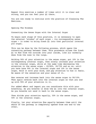 Repeat this exercise a number of times until it is clear and
strong, and you can feel your Qi there.

You are now ready to continue with the practice of Cleansing The
Emotions.


Opening The Windows

Connecting the Sense Organ with the Internal Organ

To begin each stage of this practice, it is necessary to open
the external “window” of each organ - its corresponding sense
organ - in order to bring fresh Qi into that particular internal
yin organ.

This can be done by the following process, which opens the
connecting pathway between them. This procedure allows the fresh
Qi to ﬂow from the outside into your inside, like air normally
does from the nose to the lungs.

Holding 90% of your attention in the sense organ, put 10% in the
corresponding internal organ, then slowly increase your attention
in the internal organ, while at the same time decreasing the
attention in the sense organ - 20/80%, 30/70% and so on, until
you have have 90% in the internal organ and 10% in the sense
organ. Hold it with your mind, and pay attention to how it feels.
Be aware of the sensation and your sense of it.

Now reverse and increase back into the sense organ to 90/10%.
Then again reverse back into the internal organ so that you end
up with 90% of your attention in it.

For added eﬀect and impact you can coordinate this with your
breathing. As you breathe in draw the Qi into the internal organ.
As you breathe out send it back to the sense organ.

Then divide your attention equally, 50% in the sense organ, and
50% in the internal organ.

Finally, let your attention ﬂow equally between them until the
whole of the pathway is completely opened from one end to the
other.




                               101
 