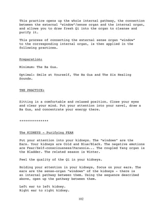 This practice opens up the whole internal pathway, the connection
between the external “window”/sense organ and the internal organ,
and allows you to draw fresh Qi into the organ to cleanse and
purify it.

This process of connecting the external sense organ “window”
to the corresponding internal organ, is then applied in the
following practices.


Preparation:

Minimum: The Ba Gua.

Optimal: Smile at Yourself, The Ba Gua and The Six Healing
Sounds.


THE PRACTICE:


Sitting in a comfortable and relaxed position. Close your eyes
and clear your mind. Put your attention into your navel, draw a
Ba Gua, and concentrate your energy there.


***************


The KIDNEYS - Purifying FEAR

Put your attention into your kidneys. The “windows” are the
Ears. Your kidneys are Cold and Blue/Black. The negative emotions
are Fear/Self-consciousness/Paranoia... The coupled Yang organ is
the Bladder. The related season is Winter.

Feel the quality of the Qi in your kidneys.

Holding your attention in your kidneys, focus on your ears. The
ears are the sense-organ “windows” of the kidneys - there is
an internal pathway between them. Using the sequence described
above, open up the pathway between them.

Left ear to left kidney.
Right ear to right kidney.

                               102
 