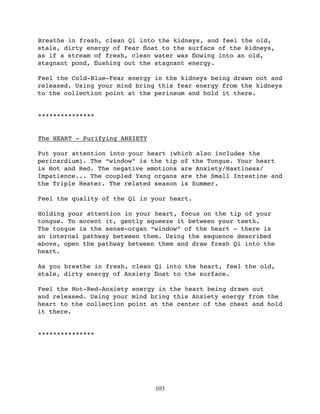 Breathe in fresh, clean Qi into the kidneys, and feel the old,
stale, dirty energy of Fear ﬂoat to the surface of the kidneys,
as if a stream of fresh, clean water was ﬂowing into an old,
stagnant pond, ﬂushing out the stagnant energy.

Feel the Cold-Blue-Fear energy in the kidneys being drawn out and
released. Using your mind bring this fear energy from the kidneys
to the collection point at the perineum and hold it there.


***************


The HEART - Purifying ANXIETY

Put your attention into your heart (which also includes the
pericardium). The “window” is the tip of the Tongue. Your heart
is Hot and Red. The negative emotions are Anxiety/Hastiness/
Impatience... The coupled Yang organs are the Small Intestine and
the Triple Heater. The related season is Summer.

Feel the quality of the Qi in your heart.

Holding your attention in your heart, focus on the tip of your
tongue. To accent it, gently squeeze it between your teeth.
The tongue is the sense-organ “window” of the heart - there is
an internal pathway between them. Using the sequence described
above, open the pathway between them and draw fresh Qi into the
heart.

As you breathe in fresh, clean Qi into the heart, feel the old,
stale, dirty energy of Anxiety ﬂoat to the surface.

Feel the Hot-Red-Anxiety energy in the heart being drawn out
and released. Using your mind bring this Anxiety energy from the
heart to the collection point at the center of the chest and hold
it there.


***************




                                103
 
