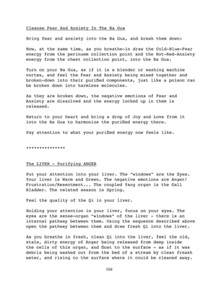 Cleanse Fear And Anxiety In The Ba Gua

Bring fear and anxiety into the Ba Gua, and break them down:

Now, at the same time, as you breathe-in draw the Cold-Blue-Fear
energy from the perinuem collection point and the Hot-Red-Anxiety
energy from the chest collection point, into the Ba Gua.

Turn on your Ba Gua, as if it is a blender or washing machine
vortex, and feel the Fear and Anxiety being mixed together and
broken-down into their puriﬁed components, just like a poison can
be broken down into harmless molecules.

As they are broken down, the negative emotions of Fear and
Anxiety are dissolved and the energy locked up in them is
released.

Return to your heart and bring a drop of Joy and Love from it
into the Ba Gua to harmonize the puriﬁed energy there.

Pay attention to what your puriﬁed energy now feels like.


***************


The LIVER - Purifying ANGER

Put your attention into your liver. The “windows” are the Eyes.
Your liver is Warm and Green. The negative emotions are Anger/
Frustration/Resentment... The coupled Yang organ is the Gall
Bladder. The related season is Spring.

Feel the quality of the Qi in your liver.

Holding your attention in your liver, focus on your eyes. The
eyes are the sense-organ “windows” of the liver - there is an
internal pathway between them. Using the sequence described above
open the pathway between them and draw fresh Qi into the liver.

As you breathe in fresh, clean Qi into the liver, feel the old,
stale, dirty energy of Anger being released from deep inside
the cells of this organ, and ﬂoat to the surface - as if it was
debris being washed out from the bed of a stream by clean freash
water, and rising to the surface where it could be cleaned away.

                              104
 