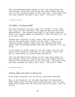 Feel the Warm-Green-Anger energy in the liver being drawn out
and released. Using your mind bring this anger energy from the
liver to the collection point on the right side - two-thirds from
the navel towards the side of your waist - and hold it there.


***************


The LUNGS - Purifying GRIEF

Put your attention into your lungs. The “window” is your nose.
Your lungs are Cool and White. The negative emotions are Grief/
Sadness/Loss... The coupled Yang organ is the Large Intestine/
Colon. The related season is Autumn/Fall. Feel the quality of the
Qi in your lungs.

Holding your attention in your lungs, focus on your nose. The
nose is the sense-organ “window” of the lungs - there is an
internal pathway between them. Using the sequence described
above, open the pathway between them and draw fresh Qi in to the
lungs.

As you breath in fresh, clean Qi into the lungs, feel the old,
stale, dirty energy of Grief ﬂoat to the surface - again like
dirt at the bottom of a stream being cleaned out.

Feel the Cool-White-Grief energy in the lungs being drawn out
and released. Using your mind bring this grief energy from the
lungs to the collection point on the left side - two-thirds from
the navel towards the side of your waist - and hold it there.


***************


Cleanse Anger And Grief In The Ba Gua

Bring anger and grief into the Ba Gua, and break them down.

Now, as you breath-in, at the same time draw the Warm-Green-
Anger energy from the right-side collection point and the Cool-
White-Grief energy from the left-side collection point, into the
Ba Gua.


                               105
 