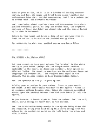 Turn on your Ba Gua, as if it is a blender or washing machine
vortex, and feel the Anger and Grief being mixed together and
broken-down into their puriﬁed components, just like a poison can
be broken down into harmless molecules.

Feel them being mixed together there and broken-down into their
puriﬁed component parts. As they are broken down, the negative
emotions of Anger and Grief are dissolved, and the energy locked
up in them is released.

Return to your heart and bring a drop of Joy and Love from it
into the Ba Gua to harmonize the puriﬁed energy there.

Pay attention to what your puriﬁed energy now feels like.


***************


The SPLEEN - Purifying WORRY


Put your attention into your spleen. The “window” is the whole
cavity of your mouth (except for the tongue which relates
speﬁcally to the heart, as described earlier). Your spleen is
Mild and Yellow. The negative emotions are Worry/Excess Sympathy/
Inappropriate Compassion... The coupled Yang organ is the
stomach. The related season is Late-Summer/Indian Summer.

Feel the quality of the Qi in your spleen.

Holding your attention in your spleen, focus on your mouth.
The mouth is the sense-organ “window” of the spleen - there is
an internal pathway between them. Using the sequence described
above, open the pathway between them and draw fresh Qi into the
spleen.

As you breathe in fresh, clean Qi into the spleen, feel the old,
stale, dirty energy of Worry ﬂoat to the surface.

Feel the Mild-Yellow-Worry energy in the spleen being drawn out
and released. Using your mind bring this worry energy from the
spleen to the collection point on the left below the ribs, and
hold it there.


                               106
 