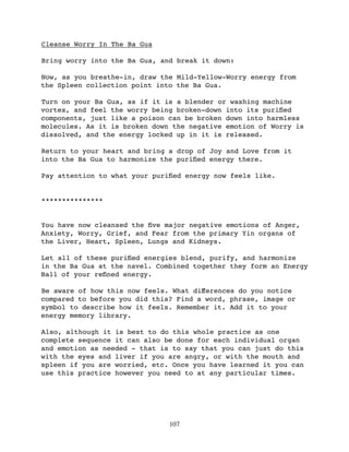 Cleanse Worry In The Ba Gua

Bring worry into the Ba Gua, and break it down:

Now, as you breathe-in, draw the Mild-Yellow-Worry energy from
the Spleen collection point into the Ba Gua.

Turn on your Ba Gua, as if it is a blender or washing machine
vortex, and feel the worry being broken-down into its puriﬁed
components, just like a poison can be broken down into harmless
molecules. As it is broken down the negative emotion of Worry is
dissolved, and the energy locked up in it is released.

Return to your heart and bring a drop of Joy and Love from it
into the Ba Gua to harmonize the puriﬁed energy there.

Pay attention to what your puriﬁed energy now feels like.


***************


You have now cleansed the ﬁve major negative emotions of Anger,
Anxiety, Worry, Grief, and Fear from the primary Yin organs of
the Liver, Heart, Spleen, Lungs and Kidneys.

Let all of these puriﬁed energies blend, purify, and harmonize
in the Ba Gua at the navel. Combined together they form an Energy
Ball of your reﬁned energy.

Be aware of how this now feels. What diﬀerences do you notice
compared to before you did this? Find a word, phrase, image or
symbol to describe how it feels. Remember it. Add it to your
energy memory library.

Also, although it is best to do this whole practice as one
complete sequence it can also be done for each individual organ
and emotion as needed - that is to say that you can just do this
with the eyes and liver if you are angry, or with the mouth and
spleen if you are worried, etc. Once you have learned it you can
use this practice however you need to at any particular times.




                               107
 