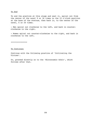 To End

To end the practice at this stage and seal it, spiral out from
the center of the navel 9 or 36 times to the 12 o’clock position
at the base of the sternum, then back in, to the center of the
navel, 6 or 24 times.

- Men spiral out clockwise to the left, and back in counter-
clockwise to the right.

- Women spiral out counter-clockwise to the right, and back in
clockwise to the left.


***************


To Continue:

Continue with the following practice of ‘Cultivating the
Virtues’.

Or, proceed directly on to the ‘Microcosmic Orbit’, which
follows after that.




                              108
 