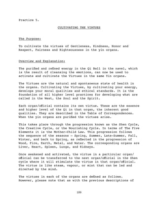 Practice 5.

                     CULTIVATING THE VIRTUES


The Purpose:

To cultivate the virtues of Gentleness, Kindness, Honor and
Respect, Fairness and Righteousness in the yin organs.


Overview and Explanation:

The puriﬁed and reﬁned energy in the Qi Ball in the navel, which
is the result of cleansing the emotions, can now be used to
activate and cultivate the Virtues in the same Yin organs.

The Virtues are the natural and spontaneous state of health in
the organs. Cultivating the Virtues, by cultivating your energy,
develops your moral qualities and ethical standards. It is the
foundation of all higher level practices for developing what are
called in the West, the Soul and the Spirit.

Each organ/oﬀicial contains its own virtue. These are the essence
and higher level of the Qi in that organ, the inherent good
qualities. They are described in the Table of Correspondences.
When the yin organs are puriﬁed the virtues arise.

This takes place through the progression known as the Shen Cycle,
the Creative Cycle, or the Nourishing Cycle. In terms of The Five
Elements it is the Mother-Child Law. This progression follows
the sequence of the seasons – Spring, Summer, Late-Summer, Fall,
Winter, and back to Spring, as reﬂected in the progression of
Wood, Fire, Earth, Metal, and Water. The corresponding organs are
Liver, Heart, Spleen, Lungs, and Kidneys.

Once awakened and activated, the virtue in a particular organ/
oﬀicial can be transferred to the next organ/oﬀicial in the Shen
cycle where it will stimulate the virtue in that organ/oﬀicial.
The virtue is like steam, vapour, or mist that can be led and
directed by the mind.

The virtues in each of the organs are deﬁned as follows.
However, please note that as with the previous descriptions of


                               109
 