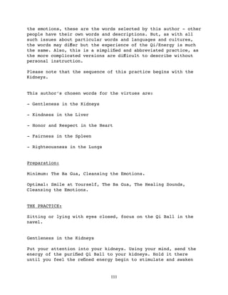the emotions, these are the words selected by this author - other
people have their own words and descriptions. But, as with all
such issues about particular words and languages and cultures,
the words may diﬀer but the experience of the Qi/Energy is much
the same. Also, this is a simpliﬁed and abbreviated practice, as
the more complicated versions are diﬀicult to describe without
personal instruction.

Please note that the sequence of this practice begins with the
Kidneys.


This author’s chosen words for the virtues are:

- Gentleness in the Kidneys

- Kindness in the Liver

- Honor and Respect in the Heart

- Fairness in the Spleen

- Righteousness in the Lungs


Preparation:

Minimum: The Ba Gua, Cleansing the Emotions.

Optimal: Smile at Yourself, The Ba Gua, The Healing Sounds,
Cleansing the Emotions.


THE PRACTICE:

Sitting or lying with eyes closed, focus on the Qi Ball in the
navel.


Gentleness in the Kidneys

Put your attention into your kidneys. Using your mind, send the
energy of the puriﬁed Qi Ball to your kidneys. Hold it there
until you feel the reﬁned energy begin to stimulate and awaken


                               111
 
