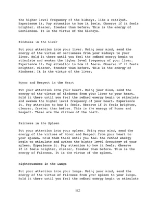 the higher level frequency of the kidneys, like a catalyst.
Experience it. Pay attention to how it feels. Observe if it feels
brighter, clearer, fresher than before. This is the energy of
Gentleness. It is the virtue of the kidneys.


Kindness in the Liver

Put your attention into your liver. Using your mind, send the
energy of the virtue of Gentleness from your kidneys to your
liver. Hold it there until you feel the reﬁned energy begin to
stimulate and awaken the higher level frequency of your liver.
Experience it. Pay attention to how it feels. Observe if it feels
brighter, clearer, fresher than before. This is the energy of
Kindness. It is the virtue of the liver.


Honor and Respect in the Heart

Put your attention into your heart. Using your mind, send the
energy of the virtue of Kindness from your liver to your heart.
Hold it there until you feel the reﬁned energy begin to stimulate
and awaken the higher level frequency of your heart. Experience
it. Pay attention to how it feels. Observe if it feels brighter,
clearer, fresher than before. This is the energy of Honor and
Respect. These are the virtues of the heart.


Fairness in the Spleen

Put your attention into your spleen. Using your mind, send the
energy of the virtues of Honor and Respect from your heart to
your spleen. Hold them there until you feel the reﬁned energy
begin to stimulate and awaken the higher level frequency of your
spleen. Experience it. Pay attention to how it feels. Observe
if it feels brighter, clearer, fresher than before. This is the
energy of Fairness. It is the virtue of the spleen.


Righteousness in the Lungs

Put your attention into your lungs. Using your mind, send the
energy of the virtue of Fairness from your spleen to your lungs.
Hold it there until you feel the reﬁned energy begin to stimulate


                                 112
 