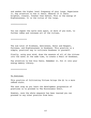 and awaken the higher level frequency of your lungs. Experience
it. Pay attention to how it feels. Observe if it feels
brighter, clearer, fresher than before. This is the energy of
Righteousness. It is the virtue of the lungs.


***************


You can repeat the cycle once again, or more if you wish, to
further reﬁne and increase all of the virtues.


***************


The sum total of Kindness, Gentleness, Honor and Respect,
Fairness, and Righteousness is Goodness. This practice is a
simple, practical way to cultivate Goodness in yourself.

Finally, using your mind, draw the essence of all of the virtues
into the navel at the same time, to create a Pearl of Goodness.

Pay attention to how this feels. Remember it. Put it into your
energy memory library.


***************


To Continue:

This practice of Cultivating Virtues brings the Qi to a more
reﬁned state.

The next step as you learn the development progression of
practices is to proceed to The Microcosmic Orbit.

However, once the whole sequence has been learned you can
proceed to any other practice from here.




                               113
 