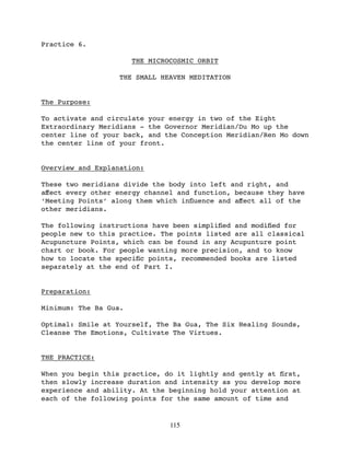 Practice 6.

                       THE MICROCOSMIC ORBIT

                  THE SMALL HEAVEN MEDITATION


The Purpose:

To activate and circulate your energy in two of the Eight
Extraordinary Meridians - the Governor Meridian/Du Mo up the
center line of your back, and the Conception Meridian/Ren Mo down
the center line of your front.


Overview and Explanation:

These two meridians divide the body into left and right, and
aﬀect every other energy channel and function, because they have
‘Meeting Points’ along them which inﬂuence and aﬀect all of the
other meridians.

The following instructions have been simpliﬁed and modiﬁed for
people new to this practice. The points listed are all classical
Acupuncture Points, which can be found in any Acupunture point
chart or book. For people wanting more precision, and to know
how to locate the speciﬁc points, recommended books are listed
separately at the end of Part I.


Preparation:

Minimum: The Ba Gua.

Optimal: Smile at Yourself, The Ba Gua, The Six Healing Sounds,
Cleanse The Emotions, Cultivate The Virtues.


THE PRACTICE:

When you begin this practice, do it lightly and gently at ﬁrst,
then slowly increase duration and intensity as you develop more
experience and ability. At the beginning hold your attention at
each of the following points for the same amount of time and


                                115
 