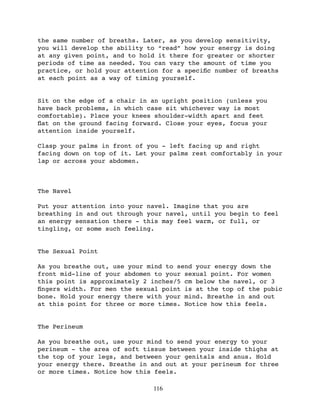 the same number of breaths. Later, as you develop sensitivity,
you will develop the ability to “read” how your energy is doing
at any given point, and to hold it there for greater or shorter
periods of time as needed. You can vary the amount of time you
practice, or hold your attention for a speciﬁc number of breaths
at each point as a way of timing yourself.


Sit on the edge of a chair in an upright position (unless you
have back problems, in which case sit whichever way is most
comfortable). Place your knees shoulder-width apart and feet
ﬂat on the ground facing forward. Close your eyes, focus your
attention inside yourself.

Clasp your palms in front of you - left facing up and right
facing down on top of it. Let your palms rest comfortably in your
lap or across your abdomen.



The Navel

Put your attention into your navel. Imagine that you are
breathing in and out through your navel, until you begin to feel
an energy sensation there - this may feel warm, or full, or
tingling, or some such feeling.


The Sexual Point

As you breathe out, use your mind to send your energy down the
front mid-line of your abdomen to your sexual point. For women
this point is approximately 2 inches/5 cm below the navel, or 3
ﬁngers width. For men the sexual point is at the top of the pubic
bone. Hold your energy there with your mind. Breathe in and out
at this point for three or more times. Notice how this feels.


The Perineum

As you breathe out, use your mind to send your energy to your
perineum - the area of soft tissue between your inside thighs at
the top of your legs, and between your genitals and anus. Hold
your energy there. Breathe in and out at your perineum for three
or more times. Notice how this feels.

                              116
 