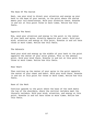 The Base Of The Sacrum

Next, use your mind to direct your attention and energy up your
back to the base of your sacrum, to the point where the sacrum
meets your tail-bone/coccyx. Hold your attention there. Breathe
in and out at this point three or more times. Notice how this
feels.


Opposite The Navel

Now, send your attention and energy to the point in the center
of your back and spine, directly opposite your navel. Hold your
mind, attention and energy at this point. Breathe in and out here
three or more times. Notice how this feels.


The Adrenals

Send your mind and energy up the middle of your back to the point
opposite the center of your solar plexus. This is the adrenal
point. Hold your mind there. Breathe in and out at this point for
three or more times. Notice how this feels.


Rear Heart

Then continue up the center of your spine to the point opposite
the center of your chest and heart. Hold your mind there. Breathe
in and out at this point for three or more times. Notice how this
feels.


Base of the Neck

Continue upwards to the point where the base of the neck meets
the top of the shoulders, where the cervical vertebra meet the
thoracic vertebra. Hold your mind, attention, and energy at this
point. Breathe in and out here three or more times. Notice how
this feels.




                               117
 