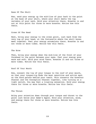 Base Of The Skull

Now, send your energy up the mid-line of your back to the point
at the base of your skull, where your skull meets the top
vertebra of your neck. Hold your attention there. Breathe in and
out at this point for three or more breaths. Notice how this
feels.


Crown Of The Head

Next, bring your energy to the crown point, just back from the
very top of your head, at the fontanelle where the skull bones
meet together. Feel your energy accumulate there. Breathe in and
out three or more times. Notice how this feels.


The Brow

Then, bring your energy down the mid-line of the front of your
forehead to the point between your eyes. Feel your energy grow
warm and soft. Hold your mind there. Breathe in and out three or
more times. Notice how this feels.


Roof Of Your Mouth

Now, connect the tip of your tongue to the roof of your mouth,
so that your tongue-tip ﬁnds the most sensitive and active spot
on the hard palate behind your teeth. This connects the Governor
Channel and the Conception Channel together, like turning on a
light switch. You may feel a tingling sensation. Hold your energy
there for three or more breaths. Notice how this feels.


The Throat

Bring your attention down through your tongue and throat to the
point just below your Adam’s Apple. Hold your attention, mind,
and energy there for three or more breaths. Notice how this
feels.




                              118
 