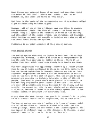 Most Qigong are external forms of movement and exercise, which
are known as ‘Wei Gong’. Others are internal, similar to
meditation, and these are known as ‘Nei Gong’.

Nei Gong is the basis of the accompanying set of practices called
Eight Extraordinary Meridian Qigong.

However, all of the styles of Qigong have one thing in common,
one fundamental basis that they all share - the human energy
system. They all operate and function in terms of the anatomy
and physiology of the energy system, its structure and function,
which follows as exact and speciﬁc principles and rules as all of
the other human biological systems.

Following is an brief overview of this energy system.


YOUR ENERGY SYSTEM

The energy system according to Qigong is most   familiar through
Acupuncture. However, it should be noted that   ‘Acupuncture’ is
not the name this practice is called in China   - there it is
called Zhen Jou, which translates simply into   Needle and Heat.

The name Acupuncture was apparently invented by a Jesuit priest
when he saw it being performed in China in the 11th century. It
has now become mainstream in Western cultures and can be found
anywhere. Acupuncture has been a virtual revolution in health
care in the West in the past 50 years. When the author began his
Acupuncture practice in Boulder, Colorado, a city of 100,000
people, just over 25 years ago/a mere quarter of a century, he
was the only registered practitioner in the town - now there
are over 100 practitioners fully licensed by the State, and two
schools. The reason for this is very simple and straightforward
- it works, because it works with the Energy System that is the
control system or blueprint for everything else.

Qigong does the same, except that you do it yourself. It is going
to be a similar revolution as Acupuncture, but in Self Care.

The energy system consists of pathways or lines of energy which
are called Meridians or Channels. Please take note that the
terms pathways, meridians and channels are interchangeable, and
may appear in diﬀerent ways in this document. In Chinese, a word
commonly used is ‘Mo’, as in ‘Du Mo’ or ‘Ren Mo’.

                               12
 