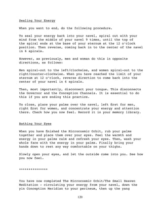 Sealing Your Energy

When you want to end, do the following procedure.

To seal your energy back into your navel, spiral out with your
mind from the middle of your navel 9 times, until the top of
the spiral ends at the base of your sternum at the 12 o’clock
position. Then reverse, coming back in to the center of the navel
in 6 spirals.

However, as previously, men and woman do this in opposite
directions, as follows:

Men spiral-out to the left/clockwise, and women spiral-out to the
right/counter-clockwise. When you have reached the limit of your
sternum at 12 o’clock, reverse direction to come back into the
center of your navel in 6 spirals.

Then, most importantly, disconnect your tongue. This disconnects
the Governor and the Conception Channels. It is essential to do
this if you are ending this practice.

To close, place your palms over the navel, left ﬁrst for men,
right ﬁrst for women, and concentrate your energy and attention
there. Check how you now feel. Record it in your memory library.


Bathing Your Eyes

When you have ﬁnished the Microcosmic Orbit, rub your palms
together and place them over your eyes. Feel the warmth and
energy in your palms calm and refresh your eyes. Then, wash your
whole face with the energy in your palms. Finally bring your
hands down to rest any way comfortable on your thighs.

Slowly open your eyes, and let the outside come into you. See how
you now feel.


***************


You have now completed The Microcosmic Orbit/The Small Heaven
Meditation - circulating your energy from your navel, down the
yin Conception Meridian to your perineum, then up the yang

                              120
 