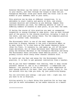 Governor Meridian (up the center of your back and over your head
to your mouth), and then through the tongue on down the yin
Conception Meridian (from your mouth down the front line in the
middle of your abdomen) back to your navel.

This practice can be done at diﬀerent intensities. It is
advisable to start lightly and gently at ﬁrst, and slowly
increase duration and intensity as you develop. Repeat this
exercise whenever you wish, for diﬀering amounts of time or
diﬀering numbers of breaths at each point, as you feel the need.

If during the course of this practice you meet an unexpected
congestion or energy blockage at some point, then go back through
each of the points in the reverse direction, bringing it back to
the navel, and seal your energy there. Try the complete practice
again at another time. Persevere.

The Microcosmic Orbit is one of the most important basic
practices in Qigong, because it has such a pervasive eﬀect on
so many levels. It is also know as The Lesser Heavenly Cycle
(Xiao Jiu Tien). It connects to, and opens up, all of the major
organ meridians. All of these meridians have ‘Meeting Points’
along the Governor Meridian or the Conception Meridian and doing
The Microcosmic Orbit activates these meeting points. It is the
primary circuit which every other channel connects with.

To really get the feel and sense for the Microcosmic Orbit
practice, it is best to get personal instruction from a teacher.

How do you now feel? Remember that feeling. Take it deep inside
yourself. Record it. Use it as a reference - a comparison and
measure - for yourself in the future. It is your experience of
your energy moving at its best. Feel your energy, enjoy it. You
can achieve this any time you wish, by just practicing Qigong.

You can cultivate your energy - and your life - right now. All
you have to do is Practice.

Sitting quietly in a chair doing this practice for an hour may
give you as much refreshment as two weeks vacation on a beach!


***************




                               121
 