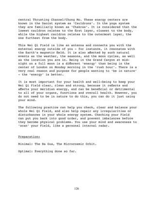 central Thrusting Channel/Chong Mo. These energy centers are
known in the Daoist system as ‘Cauldrons’. In the yoga system
they are familiarly known as ‘Chakras’. It is considered that the
lowest cauldron relates to the ﬁrst layer, closest to the body,
while the highest cauldron relates to the outermost layer, the
one furthest from the body.

This Wei Qi Field is like an antenna and connects you with the
external energy outside of you - for instance, it resonates with
the Earth’s magnetic ﬁeld. It is also aﬀected by such natural
events as the weather, the seasons, and the moon cycles, as well
as the location you are in. Being in the Grand Canyon at mid-
night on a full moon is a diﬀerent ‘energy’ than being in the
center of London on Monday morning in the ‘rush hour’. There is a
very real reason and purpose for people wanting to ‘be in nature’
- the ‘energy’ is better.

It is most important for your health and well-being to keep your
Wei Qi Field clear, clean and strong, because it reﬂects and
aﬀects your meridian energy, and can be beneﬁcial or detrimental
to all of your organs, functions and overall health. However, you
do not need to be in nature to do this, you can do it just using
your mind.

The following practice can help you check, clear and balance your
whole Wei Qi Field, and also help repair any irregularities or
disturbances in your whole energy system. Checking your Field
can put you back into good order, and prevent imbalances before
they become physical problems. You use your mind and awareness to
‘scan’ your Field, like a personal internal radar.


Preparation:

Minimal: The Ba Gua, The Microcosmic Orbit.

Optimal: Everything done so far.




                              126
 