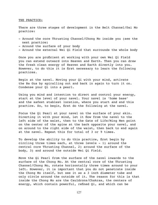 THE PRACTICE:

There are three stages of development in the Belt Channel/Dai Mo
practice:

- Around the core Thrusting Channel/Chong Mo inside you (see the
  next practice)
- Around the surface of your body
- Around the external Wei Qi Field that surrounds the whole body

Once you are proﬁcient   at working with your own Wei Qi Field
you can extend outward   into Heaven and Earth. Then you can draw
the fresh clean energy   of Heaven and Earth directly into you.
However, to do this it   is ﬁrst necessary to learn the following
practices.

Begin at the navel. Moving your Qi with your mind, activate
the Ba Gua by spiralling out and back in again to turn it on.
Condense your Qi into a pearl.

Using you mind and intention to direct and control your energy,
start at the level of your navel. Your navel is ‘home base’
and the safest stablest location, where you start and end this
practice. So, to begin, ﬁrst do the following at the navel.

Focus the Qi Pearl at your navel on the surface of your skin.
Directing it with your mind, let it ﬂow from the navel to the
left side of the waist, then to the Gate of Life/Ming Men point
on the center of the spine at the back opposite your navel, and
on around to the right side of the waist, then back to end again
at the navel. Repeat this for total of 3 or 9 times.

To develop the ability to do this practice, ﬁrst begin by
circling three times each, at three levels - 1) around the
central core Thrusting Channel, 2) around the surface of the
body, 3) and around the outside Wei Qi Field.

Move the Qi Pearl from the surface of the navel inwards to the
surface of the Chong Mo. At the central core of the Thrusting
Channel/Chong Mo, rotate horizontally three times around to your
left. However, it is important that you do not penetrate inside
the Chong Mo itself, but see it as a 3 inch diameter tube and
only circle around the outside of it. The reason for this is that
inside the Chong Mo are the Cauldrons/Chakras, the centers of
energy, which contain powerful, reﬁned Qi, and which can be

                                 127
 