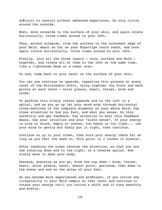 diﬀicult to control without advanced experience. So only circle
around the outside.

Next, move outwards to the surface of your skin, and again rotate
horizontally, three times around to your left.

Then, extend outwards, from the surface to the outermost edge of
your ﬁeld, about as far as your ﬁngertips could reach, and once
again rotate horizontally, three times around to your left.

Finally, join all the three layers - core, surface and ﬁeld -
together, and rotate all of them to the left at the same time,
like a lighthouse beam or a radar scan.

To end, come back to your navel on the surface of your skin.

You can now continue on upwards, repeating this process at every
level of the Microcosmic Orbit, tying together the front and back
points at each level – solar plexus, heart, throat, brow and
crown.

To perform this slowly rotate upwards and to the left in a
spiral, and as you go up let your mind scan through horizontal
cross-sections of the complete diameter of your whole ﬁeld. Pay
close attention to how you feel, and what you sense. Do this
carefully and get feedback. Pay attention to what this feedback
means. Use your intuition and your “sixth sense”. If your energy
is slow or stuck, empty or uneven, too heavy or too light... use
your mind to gently but ﬁrmly put it right, then continue.

Continue on up to your crown, then hold your energy there for as
long as you feel the need to. This point is 3 inches in diamter.

After reaching the crown reverse the direction, so that you are
now rotating down and to the right, in a reverse spiral. Now
slowly move it down your body.

Descend, scanning as you go, from the top down – brow, throat,
heart, solar plexus, navel, sexual point, perineum, then down to
the knees and end on the soles of your feet.

As you become more experienced and proﬁcient, if you notice any
irregularity in your ﬁeld remain at that level and continue to
rotate your energy until you notice a shift and it runs smoothly
and evenly.

                              128
 