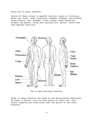 There are 20 major channels.

Twelve of these relate to speciﬁc internal organs or functions,
which are: Heart, Small Intestine, Bladder, Kidneys, Pericardium,
Triple Heater, Gall Bladder, Liver, Lungs, Large Intestine,
Stomach and Spleen. Along each meridian are ‘points’ which have
very speciﬁc functions.




                 The 14 Main Meridian Channels


Eight of these channels are known as the Extraordinary Meridians.
Of these ‘8 Extras’ only two have points of their own - the
others leapfrog and criss-cross over the points on the other
channels.



                               13
 