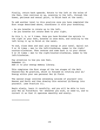 Finally, return back upwards. Rotate to the left at the soles of
the feet, then continue on up, scanning to the left, through the
knees, perineum and sexual point, to ﬁnish back at the navel.

To add another level to this practice once you have completed the
ﬁrst stage described above, coordinate it with your breathing.

- As you breathe in rotate up to the left.
- As you breathe out rotate down to your right.

Do this 3, 6, or 9 times. Once you have ﬁnished the spirals to
the right at your feet, breathe in once more, and rotating to the
left bring it up to ﬁnish at the navel.

To end, close down and seal your energy at your navel. Spiral out
9 or 36 times - men to the left/clockwise, women to the right/
counter-clockwise. Then reverse and come back in to your center
6 or 24 times - men to the right/counter-clockwise, women to the
left/clockwise.

Pay attention to how you now feel.
Remember it.
Add it to your energy memory library.

This completes the ﬁrst stage of the two stages of the Belt
Channel/Dai Mo practice, which is focused on rotating your Qi/
Energy within your own personal Wei Qi Field.

The second stage involves extending outside of yourself into
Heaven and Earth and then drawing this external Qi/Energy into
yourself. (see Practice 11).

Begin slowly, learn it carefully, and you will be able to turn
your Wei Qi Field/Aura ‘On’ whenever you wish, or need to, and to
correct it so that it operates smoothly and evenly.


***************




                              130
 
