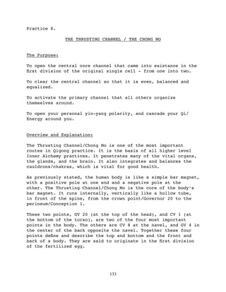 Practice 8.

               THE THRUSTING CHANNEL / THE CHONG MO


The Purpose:

To open the central core channel that came into existance in the
ﬁrst division of the original single cell - from one into two.

To clear the central channel so that it is even, balanced and
equalized.

To activate the primary channel that all others organize
themselves around.

To open your personal yin-yang polarity, and cascade your Qi/
Energy around you.


Overview and Explanation:

The Thrusting Channel/Chong Mo is one of the most important
routes in Qigong practice. It is the basis of all higher level
Inner Alchemy practices. It penetrates many of the vital organs,
the glands, and the brain. It also integrates and balances the
cauldrons/chakras, which is vital for good health.

As previously stated, the human body is like a simple bar magnet,
with a positive pole at one end and a negative pole at the
other. The Thrusting Channel/Chong Mo is the core of the body’s
bar magnet. It runs internally, vertically like a hollow tube,
in front of the spine, from the crown point/Governor 20 to the
perineum/Conception 1.

These two points, GV 20 (at the top of the head), and CV 1 (at
the bottom of the torso), are two of the four most important
points in the body. The others are CV 8 at the navel, and GV 4 in
the center of the back opposite the navel. Together these four
points deﬁne and describe the top and bottom and the front and
back of a body. They are said to originate in the ﬁrst division
of the fertilized egg.




                               133
 