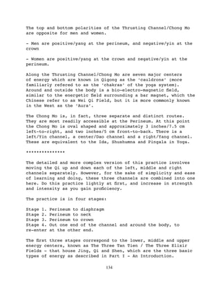 The top and bottom polarities of the Thrusting Channel/Chong Mo
are opposite for men and women.

- Men are positive/yang at the perineum, and negative/yin at the
crown

- Women are positive/yang at the crown and negative/yin at the
perineum.

Along the Thrusting Channel/Chong Mo are seven major centers
of energy which are known in Qigong as the ‘cauldrons’ (more
familiarly refered to as the ‘chakras’ of the yoga system).
Around and outside the body is a bio-electro-magnetic ﬁeld,
similar to the energetic ﬁeld surrounding a bar magnet, which the
Chinese refer to as Wei Qi Field, but it is more commonly known
in the West as the ‘Aura’.

The Chong Mo is, in fact, three separate and distinct routes.
They are most readily accessible at the Perineum. At this point
the Chong Mo is oval shaped and approximately 3 inches/7.5 cm
left-to-right, and two inches/5 cm front-to-back. There is a
left/Yin channel, a center/Dao channel and a right/Yang channel.
These are equivalent to the Ida, Shushumna and Pingala in Yoga.

***************

The detailed and more complex version of this practice involves
moving the Qi up and down each of the left, middle and right
channels separately. However, for the sake of simplicity and ease
of learning and doing, these three channels are combined into one
here. Do this practice lightly at ﬁrst, and increase in strength
and intensity as you gain proﬁciency.

The practice is in four stages:

Stage 1.   Perineum to diaphragm
Stage 2.   Perineum to neck
Stage 3.   Perineum to crown
Stage 4.   Out one end of the channel and around the body, to
re-enter   at the other end.

The ﬁrst three stages correspond to the lower, middle and upper
energy centers, known as The Three Tan Tien / The Three Elixir
Fields - that house Jing, Qi and Shen, which are the three basic
types of energy as described in Part I - An Introduction.

                                134
 