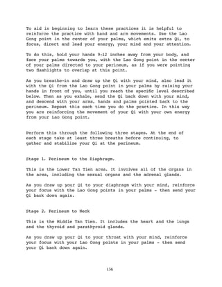 To aid in beginning to learn these practices it is helpful to
reinforce the practice with hand and arm movements. Use the Lao
Gong point in the center of your palms, which emits extra Qi, to
focus, direct and lead your energy, your mind and your attention.

To do this, hold your hands 9-12 inches away from your body, and
face your palms towards you, with the Lao Gong point in the center
of your palms directed to your perineum, as if you were pointing
two ﬂashlights to overlap at this point.

As you breathe-in and draw up the Qi with your mind, also lead it
with the Qi from the Lao Gong point in your palms by raising your
hands in front of you, until you reach the speciﬁc level described
below. Then as you exhale, send the Qi back down with your mind,
and descend with your arms, hands and palms pointed back to the
perineum. Repeat this each time you do the practice. In this way
you are reinforcing the movement of your Qi with your own energy
from your Lao Gong point.


Perform this through the following three stages. At the end of
each stage take at least three breaths before continuing, to
gather and stabilize your Qi at the perineum.


Stage 1. Perineum to the Diaphragm.

This is the Lower Tan Tien area. It involves all of the organs in
the area, including the sexual organs and the adrenal glands.

As you draw up your Qi to your diaphragm with your mind, reinforce
your focus with the Lao Gong points in your palms - then send your
Qi back down again.


Stage 2. Perineum to Neck

This is the Middle Tan Tien. It includes the heart and the lungs
and the thyroid and parathyroid glands.

As you draw up your Qi to your throat with your mind, reinforce
your focus with your Lao Gong points in your palms - then send
your Qi back down again.




                               136
 
