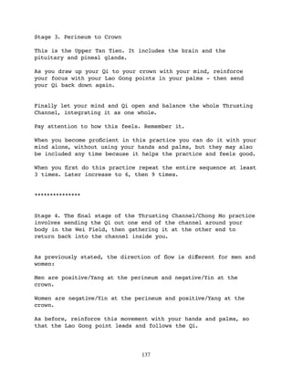 Stage 3. Perineum to Crown

This is the Upper Tan Tien. It includes the brain and the
pituitary and pineal glands.

As you draw up your Qi to your crown with your mind, reinforce
your focus with your Lao Gong points in your palms - then send
your Qi back down again.


Finally let your mind and Qi open and balance the whole Thrusting
Channel, integrating it as one whole.

Pay attention to how this feels. Remember it.

When you become proﬁcient in this practice you can do it with your
mind alone, without using your hands and palms, but they may also
be included any time because it helps the practice and feels good.

When you ﬁrst do this practice repeat the entire sequence at least
3 times. Later increase to 6, then 9 times.


***************


Stage 4. The ﬁnal stage of the Thrusting Channel/Chong Mo practice
involves sending the Qi out one end of the channel around your
body in the Wei Field, then gathering it at the other end to
return back into the channel inside you.


As previously stated, the direction of ﬂow is diﬀerent for men and
women:

Men are positive/Yang at the perineum and negative/Yin at the
crown.

Women are negative/Yin at the perineum and positive/Yang at the
crown.

As before, reinforce this movement with your hands and palms, so
that the Lao Gong point leads and follows the Qi.




                                137
 