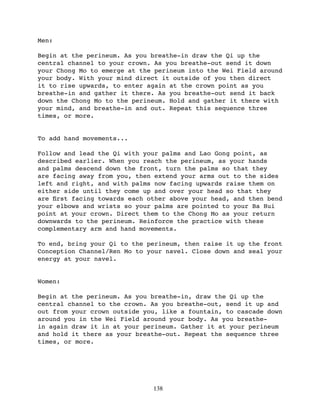 Men:

Begin at the perineum. As you breathe-in draw the Qi up the
central channel to your crown. As you breathe-out send it down
your Chong Mo to emerge at the perineum into the Wei Field around
your body. With your mind direct it outside of you then direct
it to rise upwards, to enter again at the crown point as you
breathe-in and gather it there. As you breathe-out send it back
down the Chong Mo to the perineum. Hold and gather it there with
your mind, and breathe-in and out. Repeat this sequence three
times, or more.


To add hand movements...

Follow and lead the Qi with your palms and Lao Gong point, as
described earlier. When you reach the perineum, as your hands
and palms descend down the front, turn the palms so that they
are facing away from you, then extend your arms out to the sides
left and right, and with palms now facing upwards raise them on
either side until they come up and over your head so that they
are ﬁrst facing towards each other above your head, and then bend
your elbows and wrists so your palms are pointed to your Ba Hui
point at your crown. Direct them to the Chong Mo as your return
downwards to the perineum. Reinforce the practice with these
complementary arm and hand movements.

To end, bring your Qi to the perineum, then raise it up the front
Conception Channel/Ren Mo to your navel. Close down and seal your
energy at your navel.


Women:

Begin at the perineum. As you breathe-in, draw the Qi up the
central channel to the crown. As you breathe-out, send it up and
out from your crown outside you, like a fountain, to cascade down
around you in the Wei Field around your body. As you breathe-
in again draw it in at your perineum. Gather it at your perineum
and hold it there as your breathe-out. Repeat the sequence three
times, or more.




                              138
 