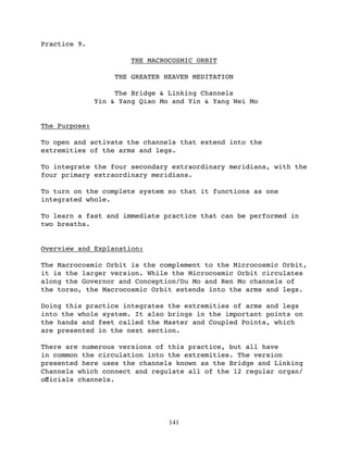 Practice 9.

                        THE MACROCOSMIC ORBIT

                    THE GREATER HEAVEN MEDITATION

                    The Bridge & Linking Channels
               Yin & Yang Qiao Mo and Yin & Yang Wei Mo


The Purpose:

To open and activate the channels that extend into the
extremities of the arms and legs.

To integrate the four secondary extraordinary meridians, with the
four primary extraordinary meridians.

To turn on the complete system so that it functions as one
integrated whole.

To learn a fast and immediate practice that can be performed in
two breaths.


Overview and Explanation:

The Macrocosmic Orbit is the complement to the Microcosmic Orbit,
it is the larger version. While the Microcosmic Orbit circulates
along the Governor and Conception/Du Mo and Ren Mo channels of
the torso, the Macrocosmic Orbit extends into the arms and legs.

Doing this practice integrates the extremities of arms and legs
into the whole system. It also brings in the important points on
the hands and feet called the Master and Coupled Points, which
are presented in the next section.

There are numerous versions of this practice, but all have
in common the circulation into the extremities. The version
presented here uses the channels known as the Bridge and Linking
Channels which connect and regulate all of the 12 regular organ/
oﬀicials channels.




                                 141
 
